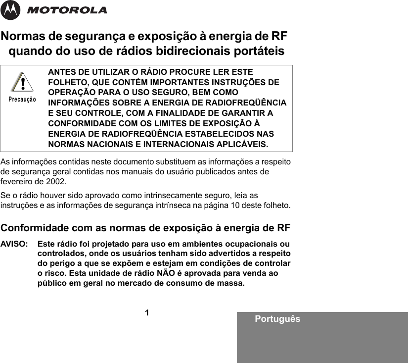 1PortuguêsNormas de segurança e exposição à energia de RF  quando do uso de rádios bidirecionais portáteisAs informações contidas neste documento substituem as informações a respeito de segurança geral contidas nos manuais do usuário publicados antes de fevereiro de 2002.Se o rádio houver sido aprovado como intrinsecamente seguro, leia as instruções e as informações de segurança intrínseca na página 10 deste folheto. Conformidade com as normas de exposição à energia de RFAVISO:  Este rádio foi projetado para uso em ambientes ocupacionais ou controlados, onde os usuários tenham sido advertidos a respeito do perigo a que se expõem e estejam em condições de controlar o risco. Esta unidade de rádio NÃO é aprovada para venda ao público em geral no mercado de consumo de massa.ANTES DE UTILIZAR O RÁDIO PROCURE LER ESTE FOLHETO, QUE CONTÉM IMPORTANTES INSTRUÇÕES DE OPERAÇÃO PARA O USO SEGURO, BEM COMO INFORMAÇÕES SOBRE A ENERGIA DE RADIOFREQÜÊNCIA E SEU CONTROLE, COM A FINALIDADE DE GARANTIR A CONFORMIDADE COM OS LIMITES DE EXPOSIÇÃO À ENERGIA DE RADIOFREQÜÊNCIA ESTABELECIDOS NAS NORMAS NACIONAIS E INTERNACIONAIS APLICÁVEIS.!Precaução