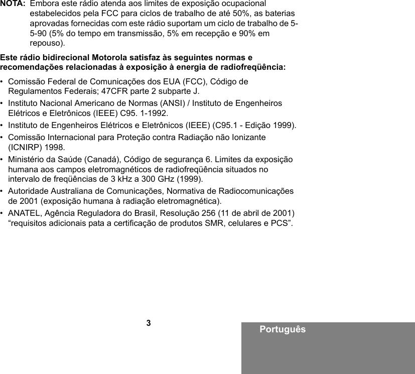 3PortuguêsNOTA: Embora este rádio atenda aos limites de exposição ocupacional estabelecidos pela FCC para ciclos de trabalho de até 50%, as baterias aprovadas fornecidas com este rádio suportam um ciclo de trabalho de 5-5-90 (5% do tempo em transmissão, 5% em recepção e 90% em repouso).Este rádio bidirecional Motorola satisfaz às seguintes normas e recomendações relacionadas à exposição à energia de radiofreqüência:• Comissão Federal de Comunicações dos EUA (FCC), Código de Regulamentos Federais; 47CFR parte 2 subparte J.• Instituto Nacional Americano de Normas (ANSI) / Instituto de Engenheiros Elétricos e Eletrônicos (IEEE) C95. 1-1992.• Instituto de Engenheiros Elétricos e Eletrônicos (IEEE) (C95.1 - Edição 1999).• Comissão Internacional para Proteção contra Radiação não Ionizante (ICNIRP) 1998.• Ministério da Saúde (Canadá), Código de segurança 6. Limites da exposição humana aos campos eletromagnéticos de radiofreqüência situados no intervalo de freqüências de 3 kHz a 300 GHz (1999).• Autoridade Australiana de Comunicações, Normativa de Radiocomunicações de 2001 (exposição humana à radiação eletromagnética).• ANATEL, Agência Reguladora do Brasil, Resolução 256 (11 de abril de 2001) “requisitos adicionais pata a certificação de produtos SMR, celulares e PCS”.