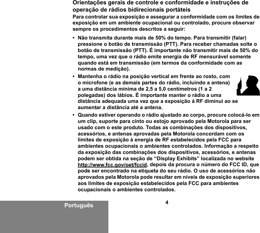 4PortuguêsOrientações gerais de controle e conformidade e instruções de operação de rádios bidirecionais portáteisPara controlar sua exposição e assegurar a conformidade com os limites de exposição em um ambiente ocupacional ou controlado, procure observar sempre os procedimentos descritos a seguir:• Não transmita durante mais de 50% do tempo. Para transmitir (falar) pressione o botão de transmissão (PTT). Para receber chamadas solte o botão de transmissão (PTT). É importante não transmitir mais de 50% do tempo, uma vez que o rádio emite energia de RF mensurável somente quando está em transmissão (em termos da conformidade com as normas de medição).• Mantenha o rádio na posição vertical em frente ao rosto, com o microfone (e as demais partes do rádio, incluindo a antena) a uma distância mínima de 2,5 a 5,0 centímetros (1 a 2 polegadas) dos lábios. É importante manter o rádio a uma distância adequada uma vez que a exposição à RF diminui ao se aumentar a distância até a antena.• Quando estiver operando o rádio ajustado ao corpo, procure colocá-lo em um clip, suporte para cinto ou estojo aprovado pela Motorola para ser usado com o este produto. Todas as combinações dos dispositivos, acessórios, e antenas aprovadas pela Motorola concordam com os limites de exposição à energia de RF estabelecidos pela FCC para ambientes ocupacionais o ambientes controlados. Informação a respeito da exposição das combinações dos dispositivos, acessórios, e antenas podem ser obtida na seção de “Display Exhibits” localizada no website http://www.fcc.gov/oet/fccid, depois da procura o número do FCC ID, que pode ser encontrado na etiqueta do seu rádio. O uso de acessórios não aprovados pela Motorola pode resultar em níveis de exposição superiores aos limites de exposição estabelecidos pela FCC para ambientes ocupacionais o ambientes controlados.