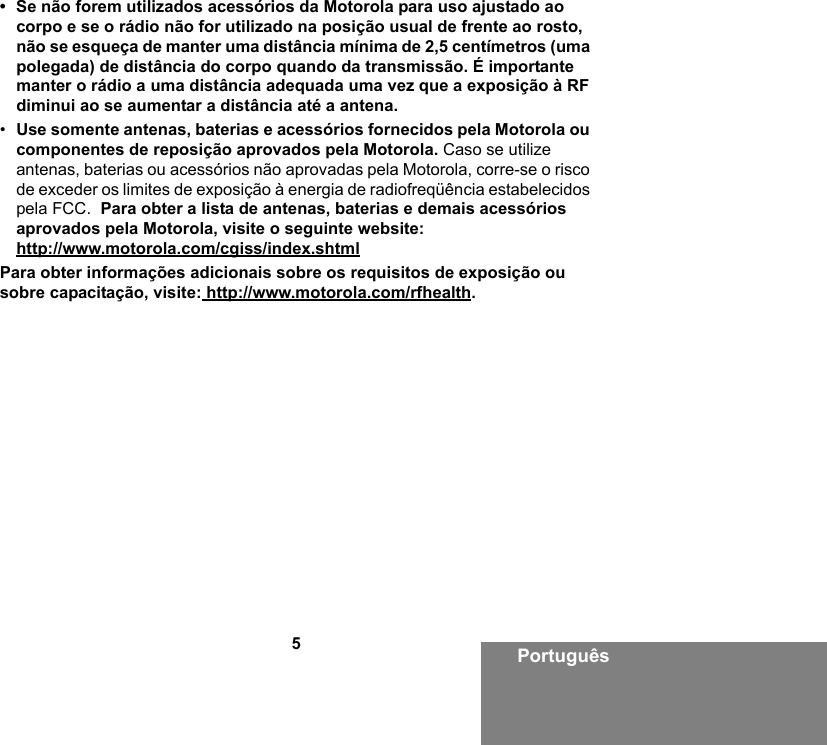 5Português• Se não forem utilizados acessórios da Motorola para uso ajustado ao corpo e se o rádio não for utilizado na posição usual de frente ao rosto, não se esqueça de manter uma distância mínima de 2,5 centímetros (uma polegada) de distância do corpo quando da transmissão. É importante manter o rádio a uma distância adequada uma vez que a exposição à RF diminui ao se aumentar a distância até a antena. •Use somente antenas, baterias e acessórios fornecidos pela Motorola ou componentes de reposição aprovados pela Motorola. Caso se utilize antenas, baterias ou acessórios não aprovadas pela Motorola, corre-se o risco de exceder os limites de exposição à energia de radiofreqüência estabelecidos pela FCC.  Para obter a lista de antenas, baterias e demais acessórios aprovados pela Motorola, visite o seguinte website: http://www.motorola.com/cgiss/index.shtmlPara obter informações adicionais sobre os requisitos de exposição ou sobre capacitação, visite: http://www.motorola.com/rfhealth.