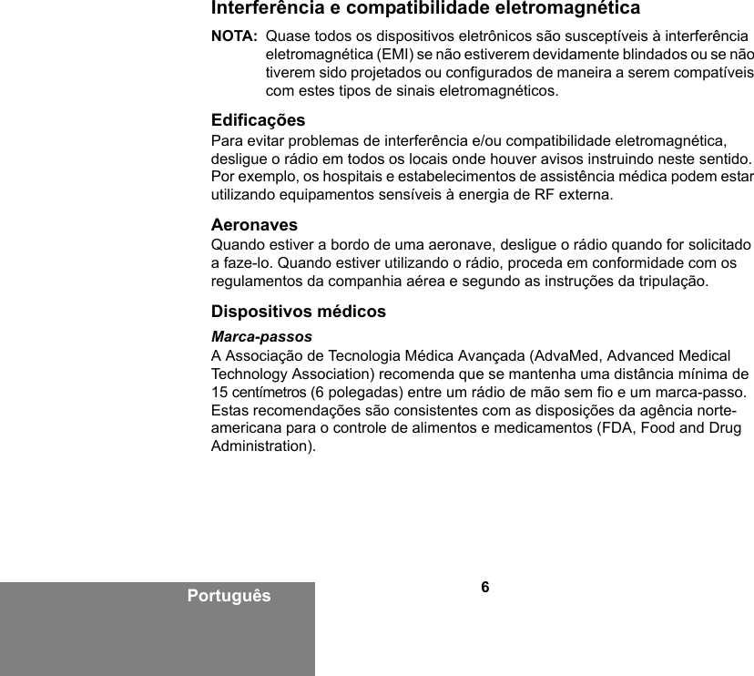 6PortuguêsInterferência e compatibilidade eletromagnéticaNOTA: Quase todos os dispositivos eletrônicos são susceptíveis à interferência eletromagnética (EMI) se não estiverem devidamente blindados ou se não tiverem sido projetados ou configurados de maneira a serem compatíveis com estes tipos de sinais eletromagnéticos.EdificaçõesPara evitar problemas de interferência e/ou compatibilidade eletromagnética, desligue o rádio em todos os locais onde houver avisos instruindo neste sentido. Por exemplo, os hospitais e estabelecimentos de assistência médica podem estar utilizando equipamentos sensíveis à energia de RF externa.AeronavesQuando estiver a bordo de uma aeronave, desligue o rádio quando for solicitado a faze-lo. Quando estiver utilizando o rádio, proceda em conformidade com os regulamentos da companhia aérea e segundo as instruções da tripulação.Dispositivos médicosMarca-passosA Associação de Tecnologia Médica Avançada (AdvaMed, Advanced Medical Technology Association) recomenda que se mantenha uma distância mínima de 15 centímetros (6 polegadas) entre um rádio de mão sem fio e um marca-passo. Estas recomendações são consistentes com as disposições da agência norte-americana para o controle de alimentos e medicamentos (FDA, Food and Drug Administration). 