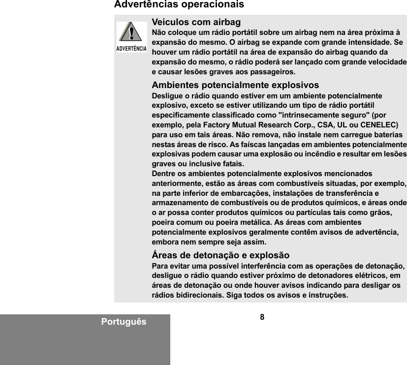 8PortuguêsAdvertências operacionaisVeículos com airbagNão coloque um rádio portátil sobre um airbag nem na área próxima à expansão do mesmo. O airbag se expande com grande intensidade. Se houver um rádio portátil na área de expansão do airbag quando da expansão do mesmo, o rádio poderá ser lançado com grande velocidade e causar lesões graves aos passageiros.Ambientes potencialmente explosivosDesligue o rádio quando estiver em um ambiente potencialmente explosivo, exceto se estiver utilizando um tipo de rádio portátil especificamente classificado como &quot;intrinsecamente seguro&quot; (por exemplo, pela Factory Mutual Research Corp., CSA, UL ou CENELEC) para uso em tais áreas. Não remova, não instale nem carregue baterias nestas áreas de risco. As faíscas lançadas em ambientes potencialmente explosivas podem causar uma explosão ou incêndio e resultar em lesões graves ou inclusive fatais.Dentre os ambientes potencialmente explosivos mencionados anteriormente, estão as áreas com combustíveis situadas, por exemplo, na parte inferior de embarcações, instalações de transferência e armazenamento de combustíveis ou de produtos químicos, e áreas onde o ar possa conter produtos químicos ou partículas tais como grãos, poeira comum ou poeira metálica. As áreas com ambientes potencialmente explosivos geralmente contêm avisos de advertência, embora nem sempre seja assim.Áreas de detonação e explosãoPara evitar uma possível interferência com as operações de detonação, desligue o rádio quando estiver próximo de detonadores elétricos, em áreas de detonação ou onde houver avisos indicando para desligar os rádios bidirecionais. Siga todos os avisos e instruções.!ADVERTÊNCIA!