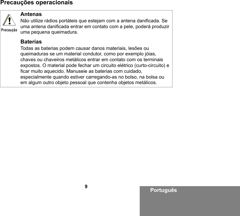 9PortuguêsPrecauções operacionaisAntenasNão utilize rádios portáteis que estejam com a antena danificada. Se uma antena danificada entrar em contato com a pele, poderá produzir uma pequena queimadura.BateriasTodas as baterias podem causar danos materiais, lesões ou queimaduras se um material condutor, como por exemplo jóias, chaves ou chaveiros metálicos entrar em contato com os terminais expostos. O material pode fechar um circuito elétrico (curto-circuito) e ficar muito aquecido. Manuseie as baterias com cuidado, especialmente quando estiver carregando-as no bolso, na bolsa ou em algum outro objeto pessoal que contenha objetos metálicos.!Precaução