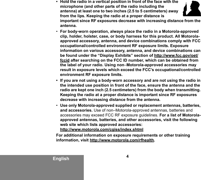4English• Hold the radio in a vertical position in front of the face with the microphone (and other parts of the radio including the antenna) at least one to two inches (2.5 to 5 centimeters) away from the lips. Keeping the radio at a proper distance is important since RF exposures decrease with increasing distance from the antenna.•For body-worn operation, always place the radio in a Motorola-approved clip, holder, holster, case, or body harness for this product. All Motorola-approved accessory, antenna, and device combinations comply with FCC occupational/controlled environment RF exposure limits. Exposure information on various accessory, antenna, and device combinations can be found under the “Display Exhibits” section of http://www.fcc.gov/oet/fccid after searching on the FCC ID number, which can be obtained from the label of your radio. Using non–Motorola-approved accessories may result in exposure levels which exceed the FCC’s occupational/controlled environment RF exposure limits.• If you are not using a body-worn accessory and are not using the radio in the intended use position in front of the face, ensure the antenna and the radio are kept one inch (2.5 centimeters) from the body when transmitting. Keeping the radio at a proper distance is important since RF exposures decrease with increasing distance from the antenna.•Use only Motorola-approved supplied or replacement antennas, batteries, and accessories. Use of non–Motorola-approved antennas, batteries and accessories may exceed FCC RF exposure guidelines. For a list of Motorola-approved antennas, batteries, and other accessories, visit the following web site which lists approved accessories:http://www.motorola.com/cgiss/index.shtmlFor additional information on exposure requirements or other training information, visit http://www.motorola.com/rfhealth.