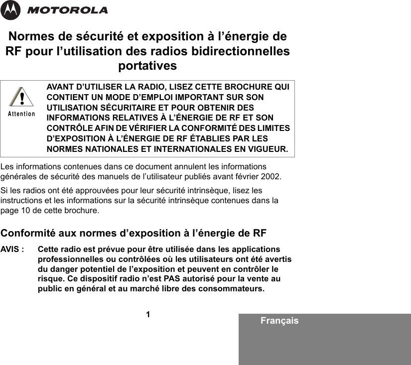 Français1Normes de sécurité et exposition à l’énergie de RF pour l’utilisation des radios bidirectionnelles portativesLes informations contenues dans ce document annulent les informations générales de sécurité des manuels de l’utilisateur publiés avant février 2002.Si les radios ont été approuvées pour leur sécurité intrinsèque, lisez les instructions et les informations sur la sécurité intrinsèque contenues dans la page 10 de cette brochure. Conformité aux normes d’exposition à l’énergie de RF AVIS : Cette radio est prévue pour être utilisée dans les applications professionnelles ou contrôlées où les utilisateurs ont été avertis du danger potentiel de l’exposition et peuvent en contrôler le risque. Ce dispositif radio n’est PAS autorisé pour la vente au public en général et au marché libre des consommateurs.AVANT D’UTILISER LA RADIO, LISEZ CETTE BROCHURE QUI CONTIENT UN MODE D’EMPLOI IMPORTANT SUR SON UTILISATION SÉCURITAIRE ET POUR OBTENIR DES INFORMATIONS RELATIVES À L’ÉNERGIE DE RF ET SON CONTRÔLE AFIN DE VÉRIFIER LA CONFORMITÉ DES LIMITES D’EXPOSITION À L’ÉNERGIE DE RF ÉTABLIES PAR LES NORMES NATIONALES ET INTERNATIONALES EN VIGUEUR.!Attention