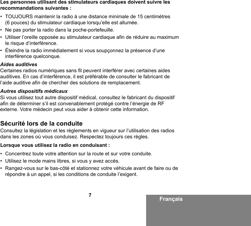 7FrançaisLes personnes utilisant des stimulateurs cardiaques doivent suivre les recommandations suivantes :• TOUJOURS maintenir la radio à une distance minimale de 15 centimètres (6 pouces) du stimulateur cardiaque lorsqu’elle est allumée.• Ne pas porter la radio dans la poche-portefeuille.• Utiliser l’oreille opposée au stimulateur cardiaque afin de réduire au maximum le risque d’interférence.• Éteindre la radio immédiatement si vous soupçonnez la présence d’une interférence quelconque.Aides auditivesCertaines radios numériques sans fil peuvent interférer avec certaines aides auditives. En cas d’interférence, il est préférable de consulter le fabricant de l’aide auditive afin de chercher des solutions de remplacement.Autres dispositifs médicauxSi vous utilisez tout autre dispositif médical, consultez le fabricant du dispositif afin de déterminer s’il est convenablement protégé contre l’énergie de RF externe. Votre médecin peut vous aider à obtenir cette information.Sécurité lors de la conduiteConsultez la législation et les règlements en vigueur sur l’utilisation des radios dans les zones où vous conduisez. Respectez toujours ces règles.Lorsque vous utilisez la radio en conduisant :• Concentrez toute votre attention sur la route et sur votre conduite.• Utilisez le mode mains libres, si vous y avez accès.• Rangez-vous sur le bas-côté et stationnez votre véhicule avant de faire ou de répondre à un appel, si les conditions de conduite l’exigent.