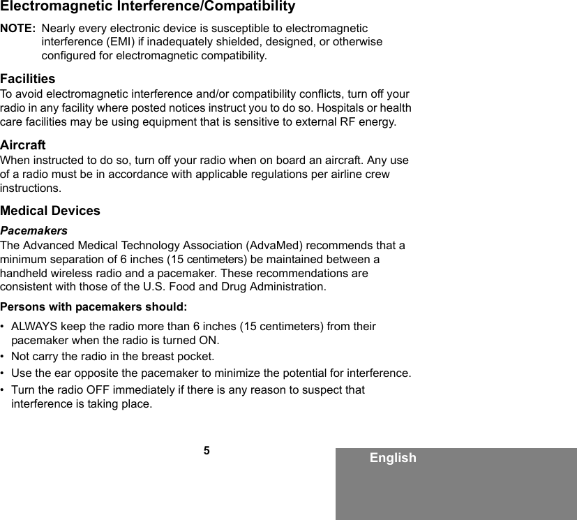 5EnglishElectromagnetic Interference/CompatibilityNOTE: Nearly every electronic device is susceptible to electromagnetic interference (EMI) if inadequately shielded, designed, or otherwise configured for electromagnetic compatibility.FacilitiesTo avoid electromagnetic interference and/or compatibility conflicts, turn off your radio in any facility where posted notices instruct you to do so. Hospitals or health care facilities may be using equipment that is sensitive to external RF energy.AircraftWhen instructed to do so, turn off your radio when on board an aircraft. Any use of a radio must be in accordance with applicable regulations per airline crew instructions.Medical DevicesPacemakersThe Advanced Medical Technology Association (AdvaMed) recommends that a minimum separation of 6 inches (15 centimeters) be maintained between a handheld wireless radio and a pacemaker. These recommendations are consistent with those of the U.S. Food and Drug Administration.Persons with pacemakers should:• ALWAYS keep the radio more than 6 inches (15 centimeters) from their pacemaker when the radio is turned ON.• Not carry the radio in the breast pocket.• Use the ear opposite the pacemaker to minimize the potential for interference.• Turn the radio OFF immediately if there is any reason to suspect that interference is taking place.