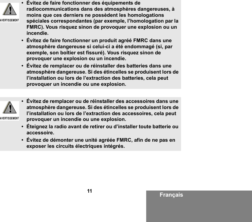 11 Français• Évitez de faire fonctionner des équipements de radiocommunications dans des atmosphères dangereuses, à moins que ces derniers ne possèdent les homologations spéciales correspondantes (par exemple, l’homologation par la FMRC). Vous risquez sinon de provoquer une explosion ou un incendie.• Évitez de faire fonctionner un produit agréé FMRC dans une atmosphère dangereuse si celui-ci a été endommagé (si, par exemple, son boîtier est fissuré). Vous risquez sinon de provoquer une explosion ou un incendie.• Évitez de remplacer ou de réinstaller des batteries dans une atmosphère dangereuse. Si des étincelles se produisent lors de l’installation ou lors de l’extraction des batteries, cela peut provoquer un incendie ou une explosion.• Évitez de remplacer ou de réinstaller des accessoires dans une atmosphère dangereuse. Si des étincelles se produisent lors de l’installation ou lors de l’extraction des accessoires, cela peut provoquer un incendie ou une explosion.• Éteignez la radio avant de retirer ou d’installer toute batterie ou accessoire.• Évitez de démonter une unité agréée FMRC, afin de ne pas en exposer les circuits électriques intégrés.!AVERTISSEMENT!!AVERTISSEMENT!