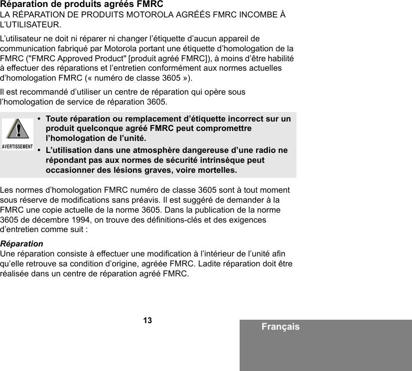 13 FrançaisRéparation de produits agréés FMRCLA RÉPARATION DE PRODUITS MOTOROLA AGRÉÉS FMRC INCOMBE À L’UTILISATEUR.L’utilisateur ne doit ni réparer ni changer l’étiquette d’aucun appareil de communication fabriqué par Motorola portant une étiquette d’homologation de la FMRC (&quot;FMRC Approved Product&quot; [produit agréé FMRC]), à moins d’être habilité à effectuer des réparations et l’entretien conformément aux normes actuelles d’homologation FMRC (« numéro de classe 3605 »).Il est recommandé d’utiliser un centre de réparation qui opère sous l’homologation de service de réparation 3605.Les normes d’homologation FMRC numéro de classe 3605 sont à tout moment sous réserve de modifications sans préavis. Il est suggéré de demander à la FMRC une copie actuelle de la norme 3605. Dans la publication de la norme 3605 de décembre 1994, on trouve des définitions-clés et des exigences d’entretien comme suit :RéparationUne réparation consiste à effectuer une modification à l’intérieur de l’unité afin qu’elle retrouve sa condition d’origine, agréée FMRC. Ladite réparation doit être réalisée dans un centre de réparation agréé FMRC.• Toute réparation ou remplacement d’étiquette incorrect sur un produit quelconque agréé FMRC peut compromettre l’homologation de l’unité.• L’utilisation dans une atmosphère dangereuse d’une radio ne répondant pas aux normes de sécurité intrinsèque peut occasionner des lésions graves, voire mortelles.!AVERTISSEMENT!