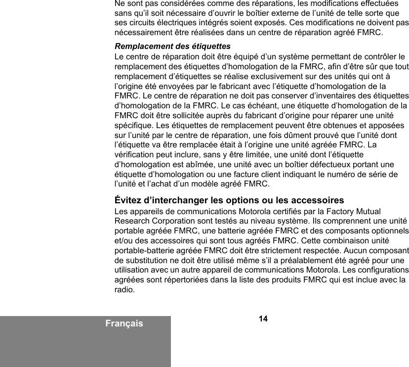 14FrançaisNe sont pas considérées comme des réparations, les modifications effectuées sans qu’il soit nécessaire d’ouvrir le boîtier externe de l’unité de telle sorte que ses circuits électriques intégrés soient exposés. Ces modifications ne doivent pas nécessairement être réalisées dans un centre de réparation agréé FMRC. Remplacement des étiquettesLe centre de réparation doit être équipé d’un système permettant de contrôler le remplacement des étiquettes d’homologation de la FMRC, afin d’être sûr que tout remplacement d’étiquettes se réalise exclusivement sur des unités qui ont à l’origine été envoyées par le fabricant avec l’étiquette d’homologation de la FMRC. Le centre de réparation ne doit pas conserver d’inventaires des étiquettes d’homologation de la FMRC. Le cas échéant, une étiquette d’homologation de la FMRC doit être sollicitée auprès du fabricant d’origine pour réparer une unité spécifique. Les étiquettes de remplacement peuvent être obtenues et apposées sur l’unité par le centre de réparation, une fois dûment prouvé que l’unité dont l’étiquette va être remplacée était à l’origine une unité agréée FMRC. La vérification peut inclure, sans y être limitée, une unité dont l’étiquette d’homologation est abîmée, une unité avec un boîtier défectueux portant une étiquette d’homologation ou une facture client indiquant le numéro de série de l’unité et l’achat d’un modèle agréé FMRC.Évitez d’interchanger les options ou les accessoiresLes appareils de communications Motorola certifiés par la Factory Mutual Research Corporation sont testés au niveau système. Ils comprennent une unité portable agréée FMRC, une batterie agréée FMRC et des composants optionnels et/ou des accessoires qui sont tous agréés FMRC. Cette combinaison unité portable-batterie agréée FMRC doit être strictement respectée. Aucun composant de substitution ne doit être utilisé même s’il a préalablement été agréé pour une utilisation avec un autre appareil de communications Motorola. Les configurations agréées sont répertoriées dans la liste des produits FMRC qui est inclue avec la radio.