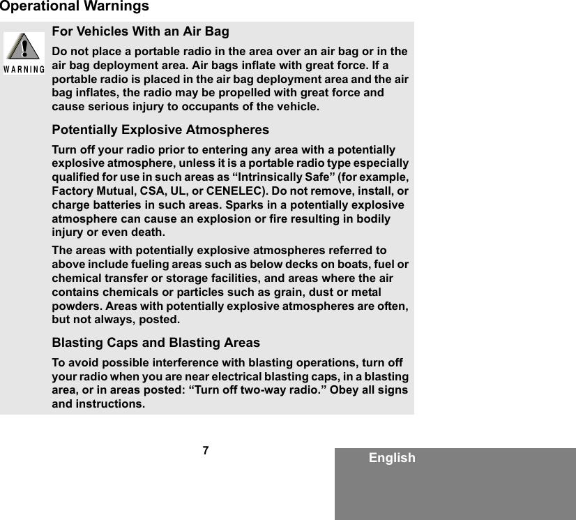 7EnglishOperational WarningsFor Vehicles With an Air BagDo not place a portable radio in the area over an air bag or in the air bag deployment area. Air bags inflate with great force. If a portable radio is placed in the air bag deployment area and the air bag inflates, the radio may be propelled with great force and cause serious injury to occupants of the vehicle.Potentially Explosive AtmospheresTurn off your radio prior to entering any area with a potentially explosive atmosphere, unless it is a portable radio type especially qualified for use in such areas as “Intrinsically Safe” (for example, Factory Mutual, CSA, UL, or CENELEC). Do not remove, install, or charge batteries in such areas. Sparks in a potentially explosive atmosphere can cause an explosion or fire resulting in bodily injury or even death.The areas with potentially explosive atmospheres referred to above include fueling areas such as below decks on boats, fuel or chemical transfer or storage facilities, and areas where the air contains chemicals or particles such as grain, dust or metal powders. Areas with potentially explosive atmospheres are often, but not always, posted.Blasting Caps and Blasting AreasTo avoid possible interference with blasting operations, turn off your radio when you are near electrical blasting caps, in a blasting area, or in areas posted: “Turn off two-way radio.” Obey all signs and instructions.!W A R N I N G!