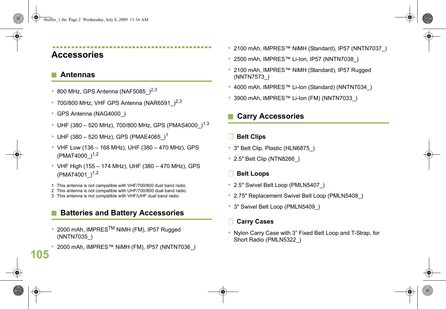 EnglishAccessoriesAntennas•800 MHz, GPS Antenna (NAF5085_)2,3 •700/800 MHz, VHF GPS Antenna (NAR6591_)2,3 •GPS Antenna (NAG4000_)•UHF (380 – 520 MHz), 700/800 MHz, GPS (PMAS4000_)1,3 •UHF (380 – 520 MHz), GPS (PMAE4065_)1 •VHF Low (136 – 168 MHz), UHF (380 – 470 MHz), GPS (PMAT4000_)1,2 •VHF High (155 – 174 MHz), UHF (380 – 470 MHz), GPS (PMAT4001_)1,2 1 This antenna is not campatible with VHF/700/800 dual band radio.2 This antenna is not compatible with UHF/700/800 dual band radio.3 This antenna is not compatible with VHF/UHF dual band radio.Batteries and Battery Accessories•2000 mAh, IMPRESTM NiMH (FM), IP57 Rugged (NNTN7035_)•2000 mAh, IMPRES™ NiMH (FM), IP57 (NNTN7036_)•2100 mAh, IMPRES™ NiMH (Standard), IP57 (NNTN7037_)•2500 mAh, IMPRES™ Li-Ion, IP57 (NNTN7038_)•2100 mAh, IMPRES™ NiMH (Standard), IP57 Rugged (NNTN7573_)•4000 mAh, IMPRES™ Li-Ion (Standard) (NNTN7034_)•3900 mAh, IMPRES™ Li-Ion (FM) (NNTN7033_)Carry AccessoriesBelt Clips•3&quot; Belt Clip, Plastic (HLN6875_)•2.5&quot; Belt Clip (NTN8266_)Belt Loops•2.5&quot; Swivel Belt Loop (PMLN5407_)•2.75&quot; Replacement Swivel Belt Loop (PMLN5408_)•3&quot; Swivel Belt Loop (PMLN5409_)Carry Cases•Nylon Carry Case with 3” Fixed Belt Loop and T-Strap, for Short Radio (PMLN5322_)105Stuffer_1.fm  Page 2  Wednesday, July 8, 2009  11:16 AM