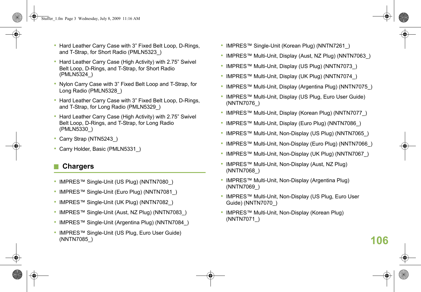 English•Hard Leather Carry Case with 3” Fixed Belt Loop, D-Rings, and T-Strap, for Short Radio (PMLN5323_)•Hard Leather Carry Case (High Activity) with 2.75” Swivel Belt Loop, D-Rings, and T-Strap, for Short Radio (PMLN5324_)•Nylon Carry Case with 3” Fixed Belt Loop and T-Strap, for Long Radio (PMLN5328_)•Hard Leather Carry Case with 3” Fixed Belt Loop, D-Rings, and T-Strap, for Long Radio (PMLN5329_)•Hard Leather Carry Case (High Activity) with 2.75” Swivel Belt Loop, D-Rings, and T-Strap, for Long Radio (PMLN5330_)•Carry Strap (NTN5243_)•Carry Holder, Basic (PMLN5331_)Chargers•IMPRES™ Single-Unit (US Plug) (NNTN7080_)•IMPRES™ Single-Unit (Euro Plug) (NNTN7081_)•IMPRES™ Single-Unit (UK Plug) (NNTN7082_)•IMPRES™ Single-Unit (Aust, NZ Plug) (NNTN7083_)•IMPRES™ Single-Unit (Argentina Plug) (NNTN7084_)•IMPRES™ Single-Unit (US Plug, Euro User Guide) (NNTN7085_)•IMPRES™ Single-Unit (Korean Plug) (NNTN7261_)•IMPRES™ Multi-Unit, Display (Aust, NZ Plug) (NNTN7063_)•IMPRES™ Multi-Unit, Display (US Plug) (NNTN7073_)•IMPRES™ Multi-Unit, Display (UK Plug) (NNTN7074_)•IMPRES™ Multi-Unit, Display (Argentina Plug) (NNTN7075_)•IMPRES™ Multi-Unit, Display (US Plug, Euro User Guide) (NNTN7076_)•IMPRES™ Multi-Unit, Display (Korean Plug) (NNTN7077_)•IMPRES™ Multi-Unit, Display (Euro Plug) (NNTN7086_)•IMPRES™ Multi-Unit, Non-Display (US Plug) (NNTN7065_)•IMPRES™ Multi-Unit, Non-Display (Euro Plug) (NNTN7066_)•IMPRES™ Multi-Unit, Non-Display (UK Plug) (NNTN7067_)•IMPRES™ Multi-Unit, Non-Display (Aust, NZ Plug) (NNTN7068_)•IMPRES™ Multi-Unit, Non-Display (Argentina Plug) (NNTN7069_)•IMPRES™ Multi-Unit, Non-Display (US Plug, Euro User Guide) (NNTN7070_)•IMPRES™ Multi-Unit, Non-Display (Korean Plug) (NNTN7071_)106Stuffer_1.fm  Page 3  Wednesday, July 8, 2009  11:16 AM