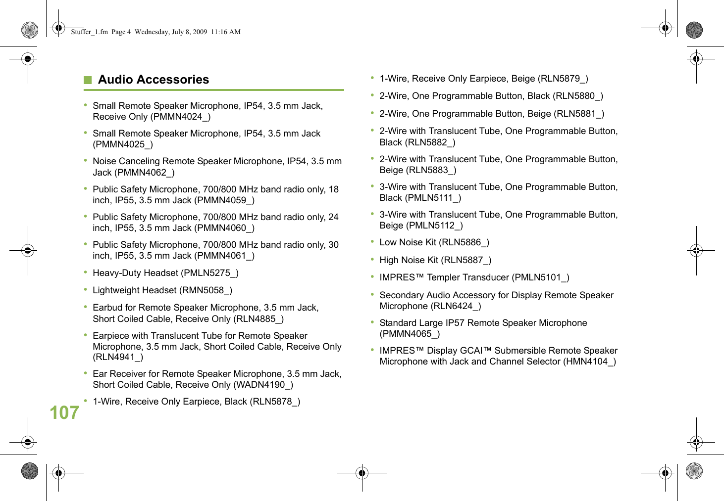 EnglishAudio Accessories•Small Remote Speaker Microphone, IP54, 3.5 mm Jack, Receive Only (PMMN4024_)•Small Remote Speaker Microphone, IP54, 3.5 mm Jack (PMMN4025_)•Noise Canceling Remote Speaker Microphone, IP54, 3.5 mm Jack (PMMN4062_)•Public Safety Microphone, 700/800 MHz band radio only, 18 inch, IP55, 3.5 mm Jack (PMMN4059_)•Public Safety Microphone, 700/800 MHz band radio only, 24 inch, IP55, 3.5 mm Jack (PMMN4060_)•Public Safety Microphone, 700/800 MHz band radio only, 30 inch, IP55, 3.5 mm Jack (PMMN4061_)•Heavy-Duty Headset (PMLN5275_)•Lightweight Headset (RMN5058_)•Earbud for Remote Speaker Microphone, 3.5 mm Jack, Short Coiled Cable, Receive Only (RLN4885_)•Earpiece with Translucent Tube for Remote Speaker Microphone, 3.5 mm Jack, Short Coiled Cable, Receive Only (RLN4941_)•Ear Receiver for Remote Speaker Microphone, 3.5 mm Jack, Short Coiled Cable, Receive Only (WADN4190_)•1-Wire, Receive Only Earpiece, Black (RLN5878_)•1-Wire, Receive Only Earpiece, Beige (RLN5879_)•2-Wire, One Programmable Button, Black (RLN5880_)•2-Wire, One Programmable Button, Beige (RLN5881_)•2-Wire with Translucent Tube, One Programmable Button, Black (RLN5882_)•2-Wire with Translucent Tube, One Programmable Button, Beige (RLN5883_)•3-Wire with Translucent Tube, One Programmable Button, Black (PMLN5111_)•3-Wire with Translucent Tube, One Programmable Button, Beige (PMLN5112_)•Low Noise Kit (RLN5886_)•High Noise Kit (RLN5887_)•IMPRES™ Templer Transducer (PMLN5101_) •Secondary Audio Accessory for Display Remote Speaker Microphone (RLN6424_)•Standard Large IP57 Remote Speaker Microphone (PMMN4065_)•IMPRES™ Display GCAI™ Submersible Remote Speaker Microphone with Jack and Channel Selector (HMN4104_)107Stuffer_1.fm  Page 4  Wednesday, July 8, 2009  11:16 AM