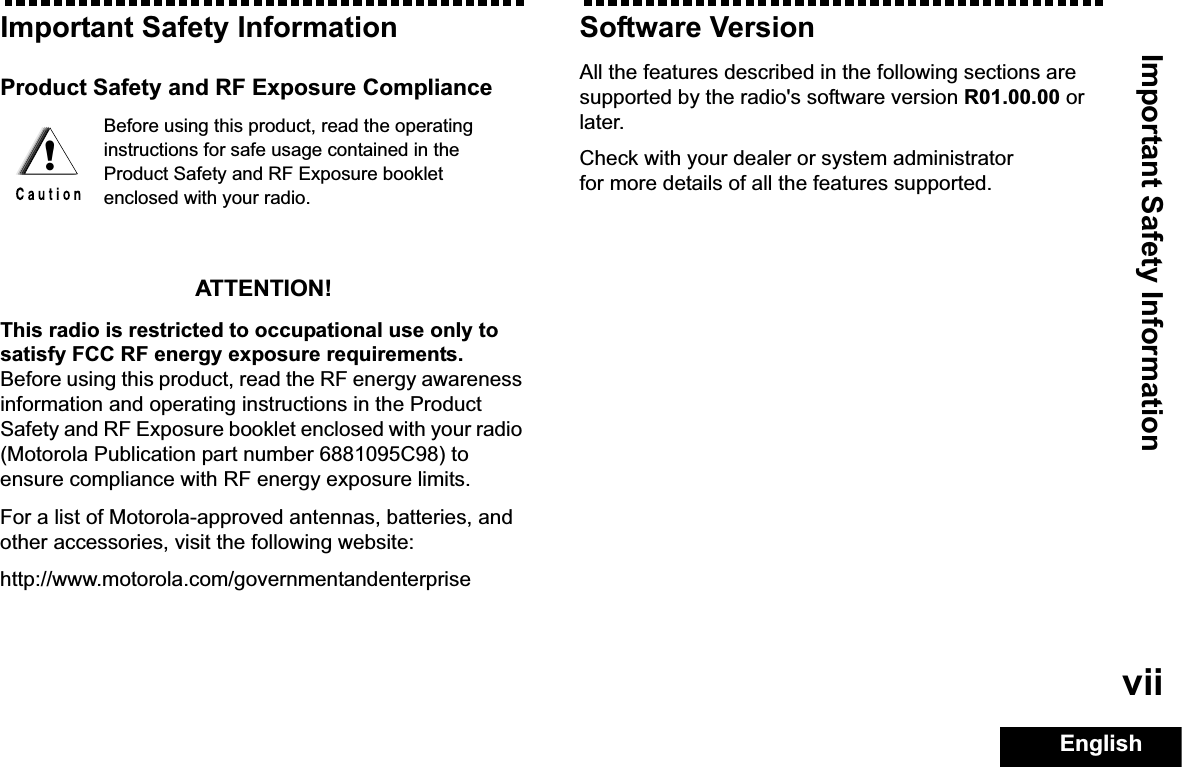 Important Safety InformationEnglishviiImportant Safety InformationProduct Safety and RF Exposure ComplianceATTENTION!This radio is restricted to occupational use only to satisfy FCC RF energy exposure requirements. Before using this product, read the RF energy awareness information and operating instructions in the Product Safety and RF Exposure booklet enclosed with your radio (Motorola Publication part number 6881095C98) to ensure compliance with RF energy exposure limits. For a list of Motorola-approved antennas, batteries, and other accessories, visit the following website: http://www.motorola.com/governmentandenterpriseSoftware VersionAll the features described in the following sections are supported by the radio&apos;s software version R01.00.00 or later. Check with your dealer or system administrator for more details of all the features supported.Before using this product, read the operating instructions for safe usage contained in the Product Safety and RF Exposure booklet enclosed with your radio.!