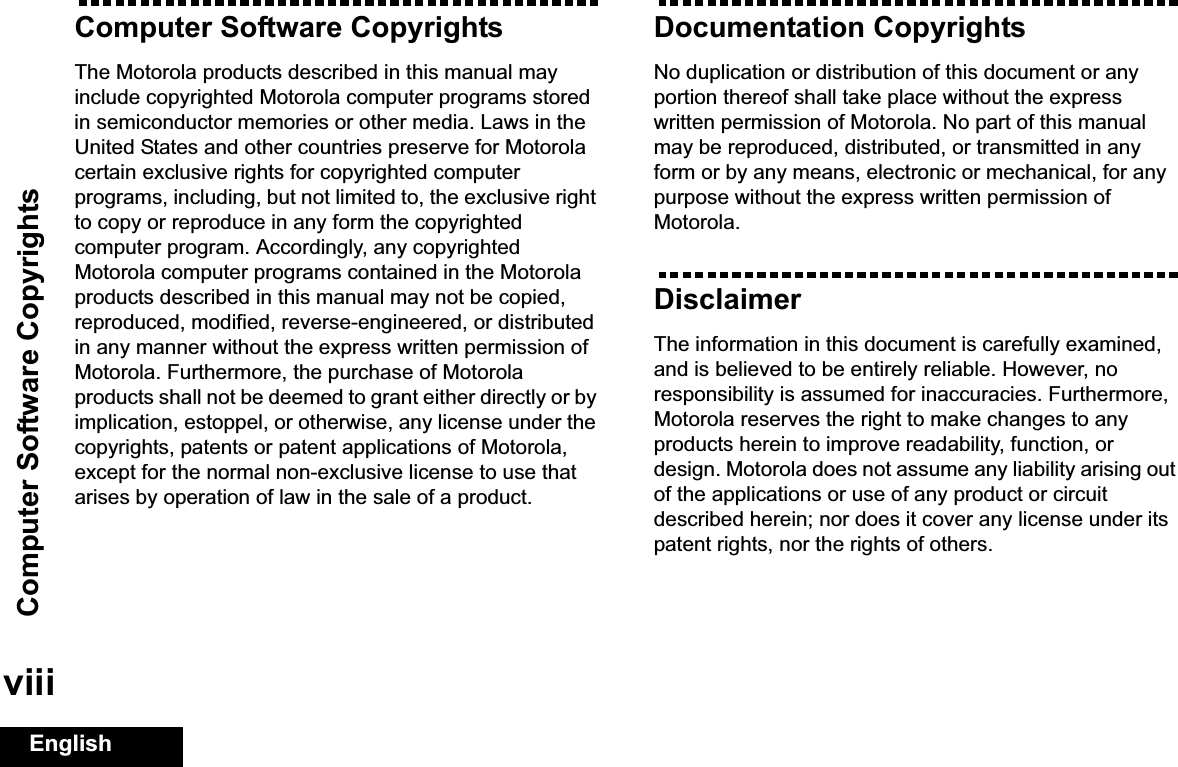Computer Software CopyrightsEnglishviiiComputer Software CopyrightsThe Motorola products described in this manual may include copyrighted Motorola computer programs stored in semiconductor memories or other media. Laws in the United States and other countries preserve for Motorola certain exclusive rights for copyrighted computer programs, including, but not limited to, the exclusive right to copy or reproduce in any form the copyrighted computer program. Accordingly, any copyrighted Motorola computer programs contained in the Motorola products described in this manual may not be copied, reproduced, modified, reverse-engineered, or distributed in any manner without the express written permission of Motorola. Furthermore, the purchase of Motorola products shall not be deemed to grant either directly or by implication, estoppel, or otherwise, any license under the copyrights, patents or patent applications of Motorola, except for the normal non-exclusive license to use that arises by operation of law in the sale of a product.Documentation CopyrightsNo duplication or distribution of this document or any portion thereof shall take place without the express written permission of Motorola. No part of this manual may be reproduced, distributed, or transmitted in any form or by any means, electronic or mechanical, for any purpose without the express written permission of Motorola.DisclaimerThe information in this document is carefully examined, and is believed to be entirely reliable. However, no responsibility is assumed for inaccuracies. Furthermore, Motorola reserves the right to make changes to any products herein to improve readability, function, or design. Motorola does not assume any liability arising out of the applications or use of any product or circuit described herein; nor does it cover any license under its patent rights, nor the rights of others. 