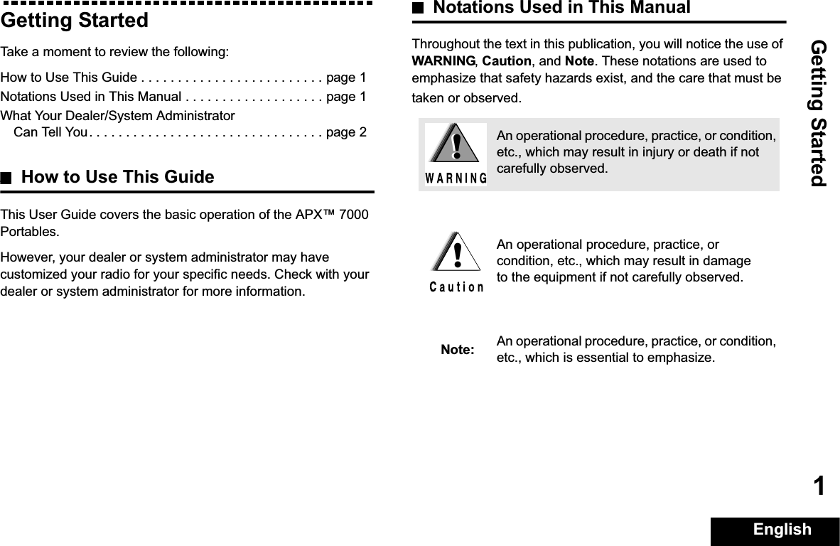 Getting StartedEnglish1Getting StartedTake a moment to review the following:How to Use This Guide . . . . . . . . . . . . . . . . . . . . . . . . . page 1Notations Used in This Manual . . . . . . . . . . . . . . . . . . . page 1What Your Dealer/System Administrator Can Tell You. . . . . . . . . . . . . . . . . . . . . . . . . . . . . . . . page 2How to Use This GuideThis User Guide covers the basic operation of the APX™ 7000 Portables.However, your dealer or system administrator may have customized your radio for your specific needs. Check with your dealer or system administrator for more information.Notations Used in This ManualThroughout the text in this publication, you will notice the use of WARNING,Caution, and Note. These notations are used to emphasize that safety hazards exist, and the care that must be taken or observed.An operational procedure, practice, or condition, etc., which may result in injury or death if not carefully observed.An operational procedure, practice, or condition, etc., which may result in damage to the equipment if not carefully observed.Note: An operational procedure, practice, or condition, etc., which is essential to emphasize.!!!