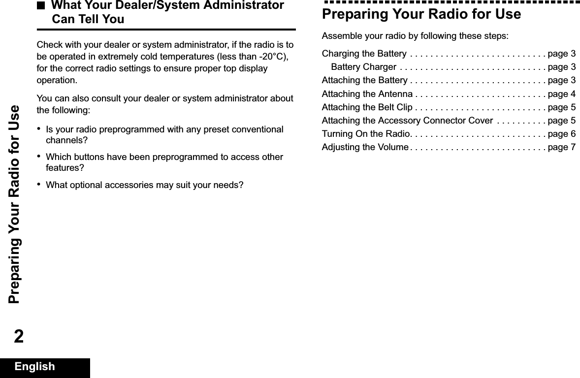 Preparing Your Radio for UseEnglish2What Your Dealer/System AdministratorCan Tell YouCheck with your dealer or system administrator, if the radio is to be operated in extremely cold temperatures (less than -20°C), for the correct radio settings to ensure proper top display operation.You can also consult your dealer or system administrator about the following:•Is your radio preprogrammed with any preset conventional channels?•Which buttons have been preprogrammed to access other features? •What optional accessories may suit your needs?Preparing Your Radio for UseAssemble your radio by following these steps:Charging the Battery . . . . . . . . . . . . . . . . . . . . . . . . . . . page 3Battery Charger . . . . . . . . . . . . . . . . . . . . . . . . . . . . . page 3Attaching the Battery . . . . . . . . . . . . . . . . . . . . . . . . . . . page 3Attaching the Antenna . . . . . . . . . . . . . . . . . . . . . . . . . . page 4Attaching the Belt Clip . . . . . . . . . . . . . . . . . . . . . . . . . . page 5Attaching the Accessory Connector Cover  . . . . . . . . . . page 5Turning On the Radio. . . . . . . . . . . . . . . . . . . . . . . . . . . page 6Adjusting the Volume . . . . . . . . . . . . . . . . . . . . . . . . . . . page 7