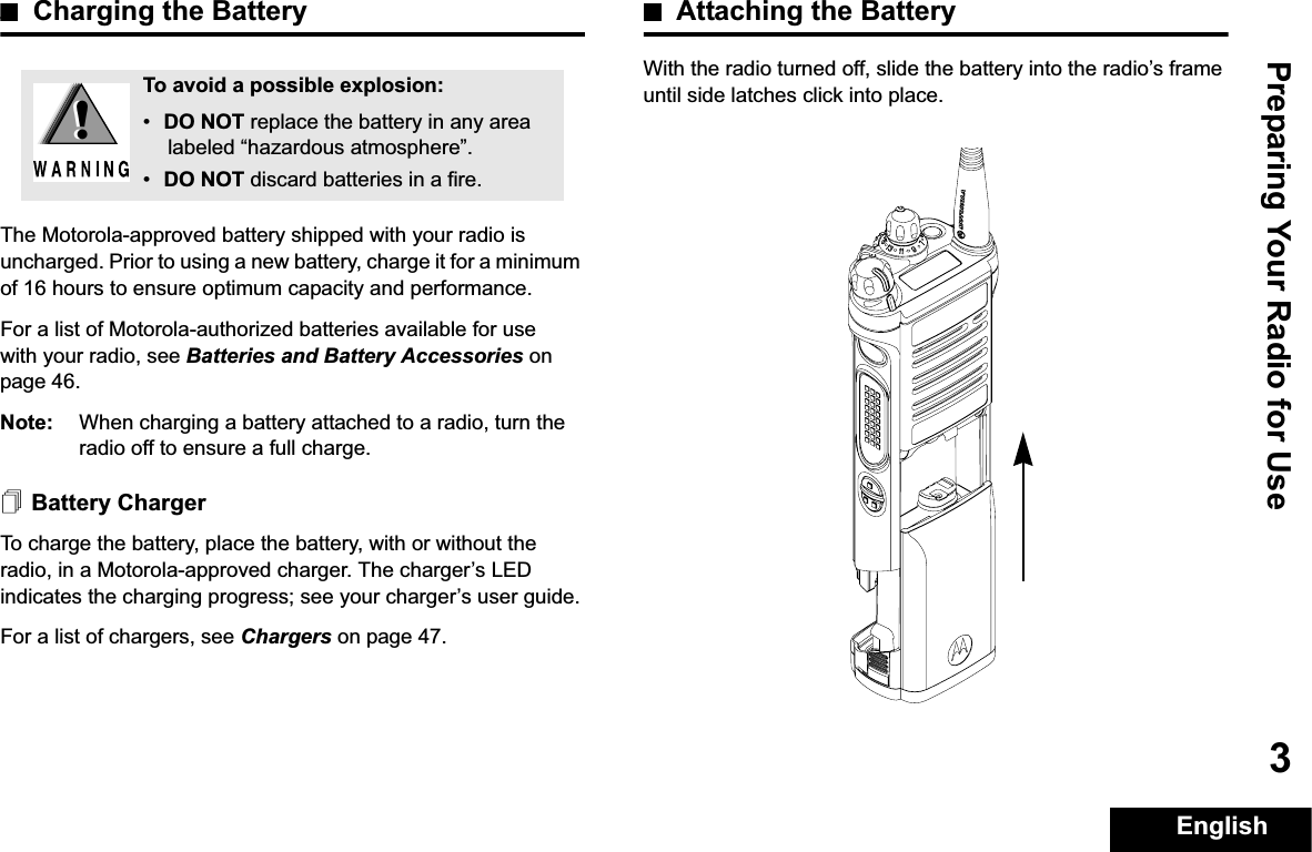 Preparing Your Radio for UseEnglish3Charging the BatteryThe Motorola-approved battery shipped with your radio is uncharged. Prior to using a new battery, charge it for a minimum of 16 hours to ensure optimum capacity and performance. For a list of Motorola-authorized batteries available for use with your radio, see Batteries and Battery Accessories on page 46.Note: When charging a battery attached to a radio, turn the radio off to ensure a full charge.Battery ChargerTo charge the battery, place the battery, with or without the radio, in a Motorola-approved charger. The charger’s LED indicates the charging progress; see your charger’s user guide.For a list of chargers, see Chargers on page 47.Attaching the BatteryWith the radio turned off, slide the battery into the radio’s frame until side latches click into place. To avoid a possible explosion:•DO NOT replace the battery in any area labeled “hazardous atmosphere”.•DO NOT discard batteries in a fire.!!