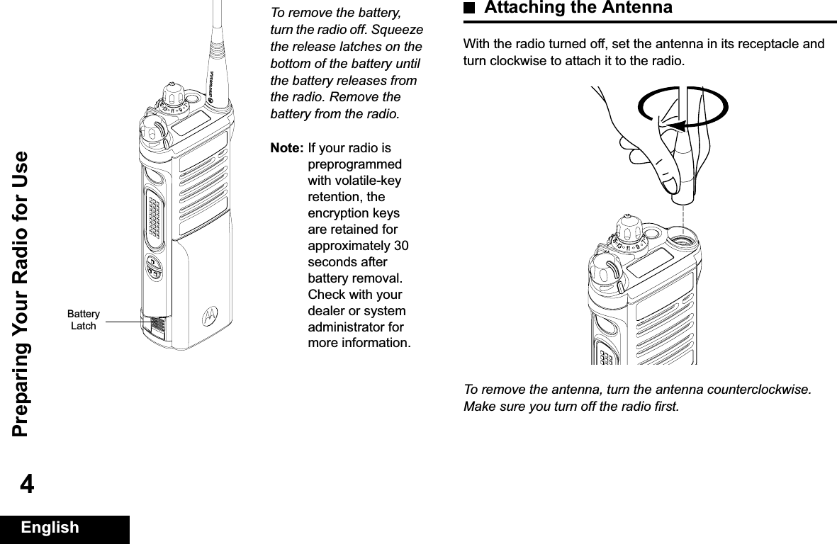 Preparing Your Radio for UseEnglish4To remove the battery, turn the radio off. Squeeze the release latches on the bottom of the battery until the battery releases from the radio. Remove the battery from the radio.Note: If your radio is preprogrammed with volatile-key retention, the encryption keys are retained for approximately 30 seconds after battery removal. Check with your dealer or system administrator for more information.Attaching the AntennaWith the radio turned off, set the antenna in its receptacle and turn clockwise to attach it to the radio.To remove the antenna, turn the antenna counterclockwise. Make sure you turn off the radio first.Battery Latch