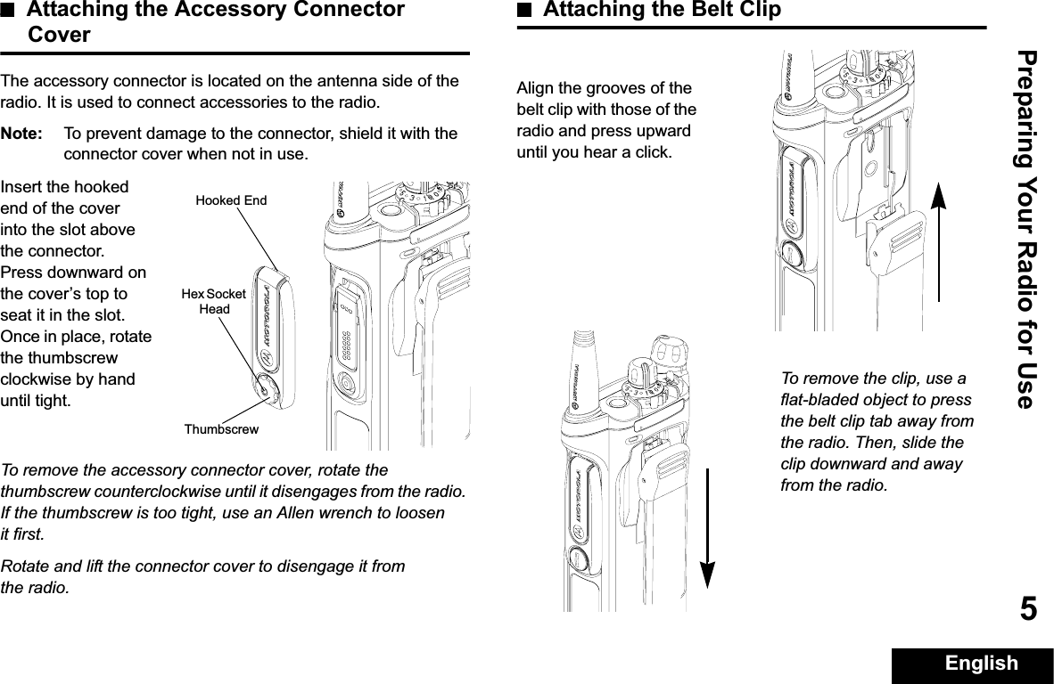 Preparing Your Radio for UseEnglish5Attaching the Accessory Connector CoverThe accessory connector is located on the antenna side of the radio. It is used to connect accessories to the radio.Note: To prevent damage to the connector, shield it with the connector cover when not in use.Insert the hooked end of the cover into the slot above the connector. Press downward on the cover’s top to seat it in the slot. Once in place, rotate the thumbscrew clockwise by hand until tight.To remove the accessory connector cover, rotate the thumbscrew counterclockwise until it disengages from the radio. If the thumbscrew is too tight, use an Allen wrench to loosen it first.Rotate and lift the connector cover to disengage it from the radio.Attaching the Belt ClipAlign the grooves of the belt clip with those of the radio and press upward until you hear a click.To remove the clip, use a flat-bladed object to press the belt clip tab away from the radio. Then, slide the clip downward and away from the radio.Hooked EndThumbscrewHex Socket Head