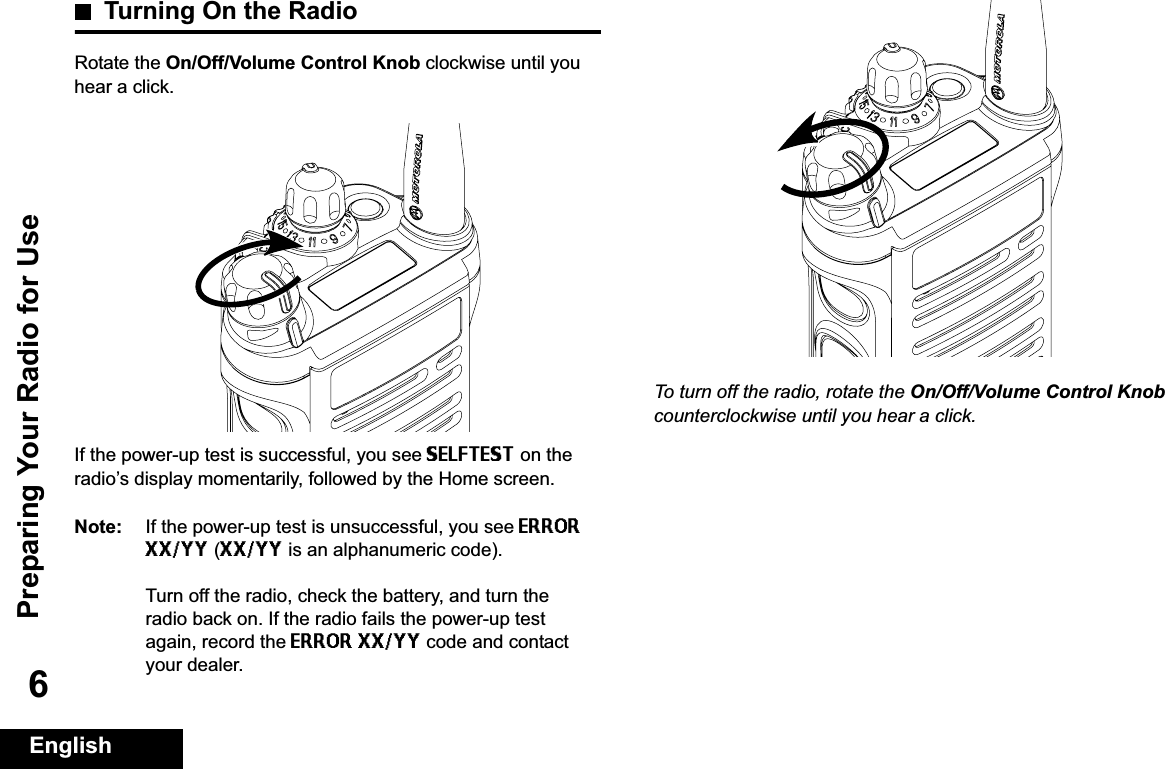 Preparing Your Radio for UseEnglish6Turning On the RadioRotate the On/Off/Volume Control Knob clockwise until you hear a click.If the power-up test is successful, you see SELFTEST on the radio’s display momentarily, followed by the Home screen.Note: If the power-up test is unsuccessful, you see ERROR XX/YY (XX/YY is an alphanumeric code).Turn off the radio, check the battery, and turn the radio back on. If the radio fails the power-up test again, record the ERROR XX/YY code and contact your dealer.To turn off the radio, rotate the On/Off/Volume Control Knobcounterclockwise until you hear a click.
