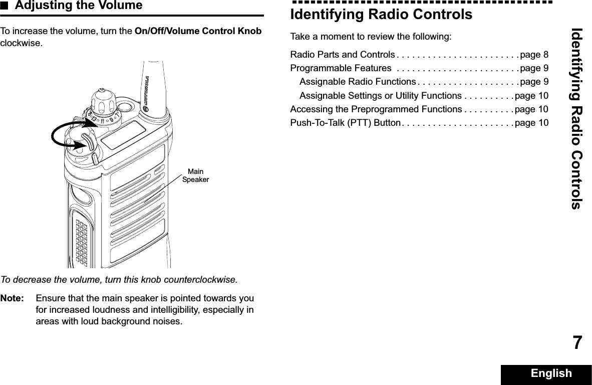 Identifying Radio ControlsEnglish7Adjusting the VolumeTo increase the volume, turn the On/Off/Volume Control Knobclockwise.To decrease the volume, turn this knob counterclockwise.Note: Ensure that the main speaker is pointed towards you for increased loudness and intelligibility, especially in areas with loud background noises.Identifying Radio ControlsTake a moment to review the following:Radio Parts and Controls . . . . . . . . . . . . . . . . . . . . . . . .page 8Programmable Features  . . . . . . . . . . . . . . . . . . . . . . . .page 9Assignable Radio Functions . . . . . . . . . . . . . . . . . . . .page 9Assignable Settings or Utility Functions . . . . . . . . . . page 10Accessing the Preprogrammed Functions . . . . . . . . . .page 10Push-To-Talk (PTT) Button. . . . . . . . . . . . . . . . . . . . . .page 10Main Speaker