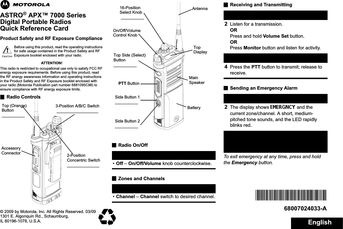 EnglishmASTRO® APX™ 7000 Series Digital Portable RadiosQuick Reference CardProduct Safety and RF Exposure ComplianceATTENTION!This radio is restricted to occupational use only to satisfy FCC RF energy exposure requirements. Before using this product, read the RF energy awareness information and operating instructions in the Product Safety and RF Exposure booklet enclosed with your radio (Motorola Publication part number 6881095C98) to ensure compliance with RF energy exposure limits. Radio ControlsRadio On/OffZones and ChannelsReceiving and TransmittingSending an Emergency AlarmTo exit emergency at any time, press and hold the Emergency button.Before using this product, read the operating instructions for safe usage contained in the Product Safety and RF Exposure booklet enclosed with your radio.!Top (Orange) Button__________2-Position Concentric Switch______________3-Position A/B/C Switch __________________Accessory Connector •On – On/Off/Volume knob clockwise.•Off – On/Off/Volume knob counterclockwise.•Zone – Zone switch to desired zone.•Channel – Channel switch to desired channel.BatterySide Button 1__________Side Button 2__________PTT ButtonOn/Off/Volume Control Knob16-Position Select Knob __________Top Side (Select) Button__________MainSpeakerTopDisplayAntenna1Select zone/channel.2Listen for a transmission.ORPress and hold Volume Set button.ORPress Monitor button and listen for activity.3Adjust volume, if necessary.4Press the PTT button to transmit; release to receive.1Press the Emergency button. 2The display shows EMERGNCY and the current zone/channel. A short, medium-pitched tone sounds, and the LED rapidly blinks red.3When acknowledgment is received, you hear four beeps; alarm ends; and radio exits emergency.*68007024033*68007024033-A© 2009 by Motorola, Inc. All Rights Reserved. 03/091301 E. Algonquin Rd., Schaumburg,IL 60196-1078, U.S.A.