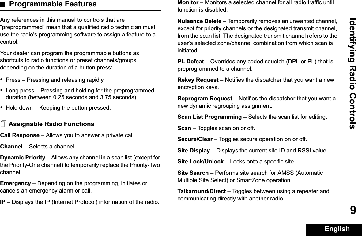 Identifying Radio ControlsEnglish9Programmable FeaturesAny references in this manual to controls that are “preprogrammed” mean that a qualified radio technician must use the radio’s programming software to assign a feature to a control.Your dealer can program the programmable buttons as shortcuts to radio functions or preset channels/groups depending on the duration of a button press:•Press –Pressing and releasing rapidly.•Long press –Pressing and holding for the preprogrammed duration (between 0.25 seconds and 3.75 seconds).•Hold down –Keeping the button pressed.Assignable Radio FunctionsCall Response –Allows you to answer a private call.Channel –Selects a channel.Dynamic Priority –Allows any channel in a scan list (except for the Priority-One channel) to temporarily replace the Priority-Two channel.Emergency –Depending on the programming, initiates or cancels an emergency alarm or call.IP –Displays the IP (Internet Protocol) information of the radio.Monitor –Monitors a selected channel for all radio traffic until function is disabled.Nuisance Delete –Temporarily removes an unwanted channel, except for priority channels or the designated transmit channel, from the scan list. The designated transmit channel refers to the user’s selected zone/channel combination from which scan is initiated.PL Defeat –Overrides any coded squelch (DPL or PL) that is preprogrammed to a channel.Rekey Request –Notifies the dispatcher that you want a new   encryption keys.Reprogram Request –Notifies the dispatcher that you want a new dynamic regrouping assignment.Scan List Programming –Selects the scan list for editing.Scan –Toggles scan on or off.Secure/Clear –Toggles secure operation on or off.Site Display –Displays the current site ID and RSSI value.Site Lock/Unlock –Locks onto a specific site.Site Search –Performs site search for AMSS (Automatic Multiple Site Select) or SmartZone operation.Talkaround/Direct –Toggles between using a repeater and communicating directly with another radio.