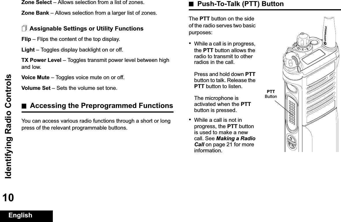 Identifying Radio ControlsEnglish10Zone Select –Allows selection from a list of zones.Zone Bank –Allows selection from a larger list of zones.Assignable Settings or Utility FunctionsFlip –Flips the content of the top display.Light –Toggles display backlight on or off.TX Power Level –Toggles transmit power level between high and low.Voice Mute –Toggles voice mute on or off.Volume Set –Sets the volume set tone.Accessing the Preprogrammed FunctionsYou can access various radio functions through a short or long press of the relevant programmable buttons.Push-To-Talk (PTT) ButtonThe PTT button on the side of the radio serves two basic purposes:•While a call is in progress, the PTT button allows the radio to transmit to other radios in the call.Press and hold down PTTbutton to talk. Release the PTT button to listen.The microphone is activated when the PTTbutton is pressed.•While a call is not in progress, the PTT button is used to make a new call. See Making a Radio Call on page 21 for more information.PTTButton