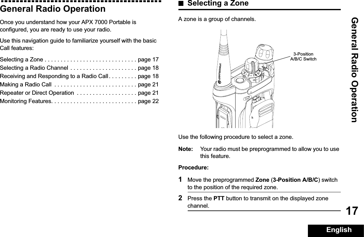 General Radio OperationEnglish17General Radio OperationOnce you understand how your APX 7000 Portable is configured, you are ready to use your radio.Use this navigation guide to familiarize yourself with the basic Call features:Selecting a Zone . . . . . . . . . . . . . . . . . . . . . . . . . . . . . page 17Selecting a Radio Channel  . . . . . . . . . . . . . . . . . . . . . page 18Receiving and Responding to a Radio Call . . . . . . . . . page 18Making a Radio Call  . . . . . . . . . . . . . . . . . . . . . . . . . . page 21Repeater or Direct Operation  . . . . . . . . . . . . . . . . . . . page 21Monitoring Features. . . . . . . . . . . . . . . . . . . . . . . . . . . page 22Selecting a ZoneA zone is a group of channels.Use the following procedure to select a zone.Note: Your radio must be preprogrammed to allow you to use this feature.Procedure:1Move the preprogrammed Zone (3-Position A/B/C) switch to the position of the required zone.2Press the PTT button to transmit on the displayed zone channel.3-Position A/B/C Switch