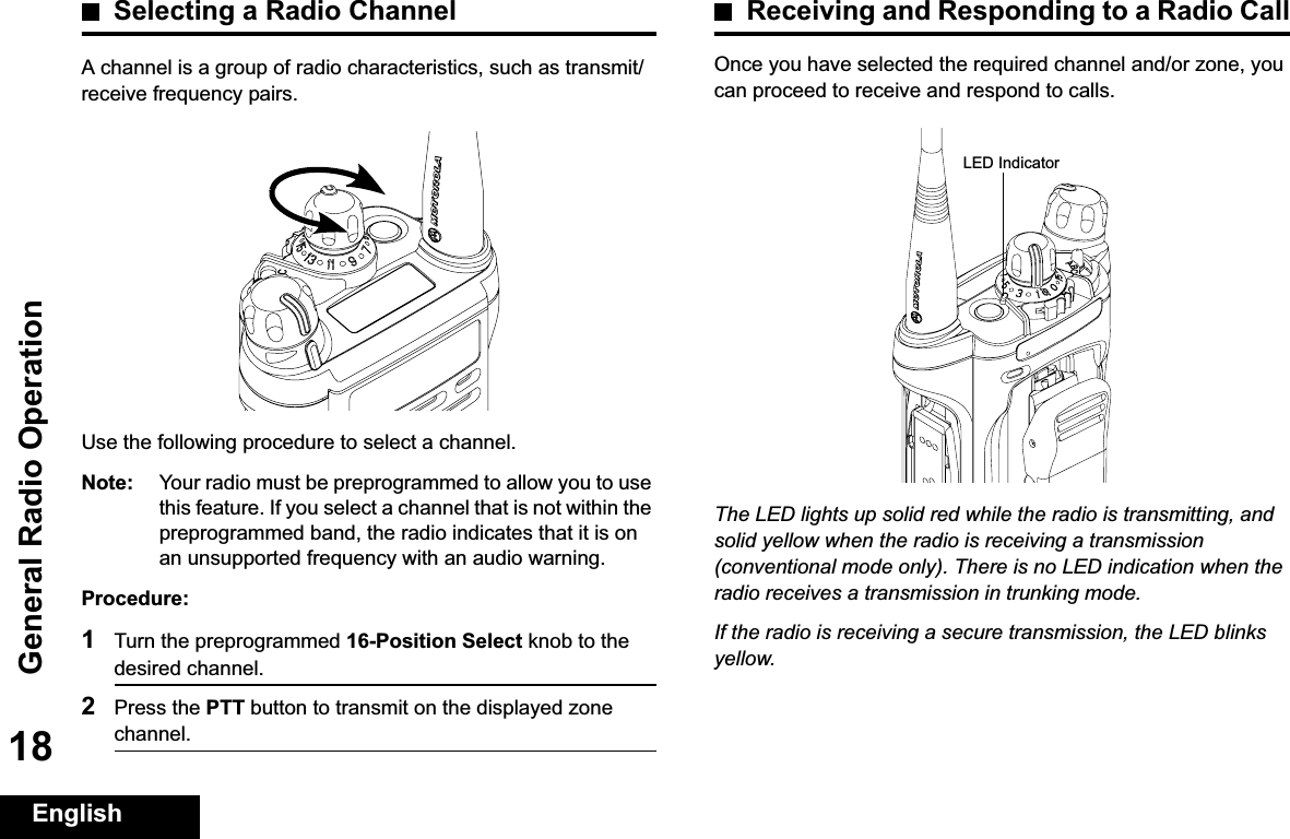 General Radio OperationEnglish18Selecting a Radio ChannelA channel is a group of radio characteristics, such as transmit/receive frequency pairs.Use the following procedure to select a channel.Note: Your radio must be preprogrammed to allow you to use this feature. If you select a channel that is not within the preprogrammed band, the radio indicates that it is on an unsupported frequency with an audio warning.Procedure:1Turn the preprogrammed 16-Position Select knob to the desired channel. 2Press the PTT button to transmit on the displayed zone channel.Receiving and Responding to a Radio CallOnce you have selected the required channel and/or zone, you can proceed to receive and respond to calls.The LED lights up solid red while the radio is transmitting, and solid yellow when the radio is receiving a transmission (conventional mode only). There is no LED indication when the radio receives a transmission in trunking mode.If the radio is receiving a secure transmission, the LED blinks yellow.LED Indicator