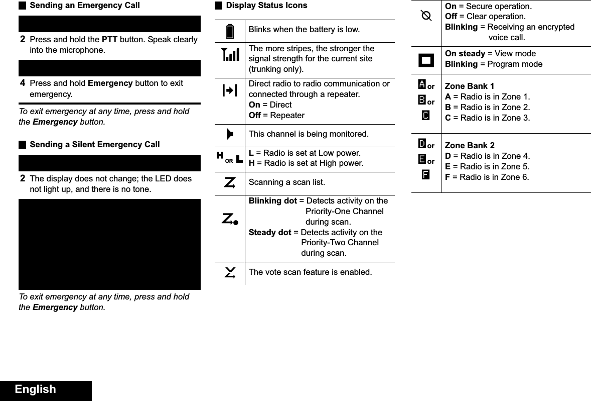 EnglishSending an Emergency CallTo exit emergency at any time, press and hold the Emergency button.Sending a Silent Emergency CallTo exit emergency at any time, press and hold the Emergency button.Display Status Icons1Press the Emergency button. 2Press and hold the PTT button. Speak clearly into the microphone.3Release the PTT button to end call.4Press and hold Emergency button to exit emergency. 1Press the Emergency button. 2The display does not change; the LED does not light up, and there is no tone.3Silent emergency continues until you:Press and hold the Emergency button to exit emergency state.ORPress and release the PTT button to exit silent emergency mode and enter regular emergency (alarm, call, or alarm with call) mode.Blinks when the battery is low.The more stripes, the stronger the signal strength for the current site (trunking only).Direct radio to radio communication or connected through a repeater.On = DirectOff = RepeaterThis channel is being monitored.L = Radio is set at Low power.H = Radio is set at High power.Scanning a scan list.Blinking dot = Detects activity on the Priority-One Channel during scan.Steady dot = Detects activity on the Priority-Two Channel during scan.The vote scan feature is enabled.UvVOMHOR LijkOn = Secure operation.Off = Clear operation.Blinking = Receiving an encrypted voice call.On steady = View modeBlinking = Program modeZone Bank 1A = Radio is in Zone 1.B = Radio is in Zone 2.C = Radio is in Zone 3.Zone Bank 2D = Radio is in Zone 4.E = Radio is in Zone 5.F = Radio is in Zone 6.mAorBorCDorEorF