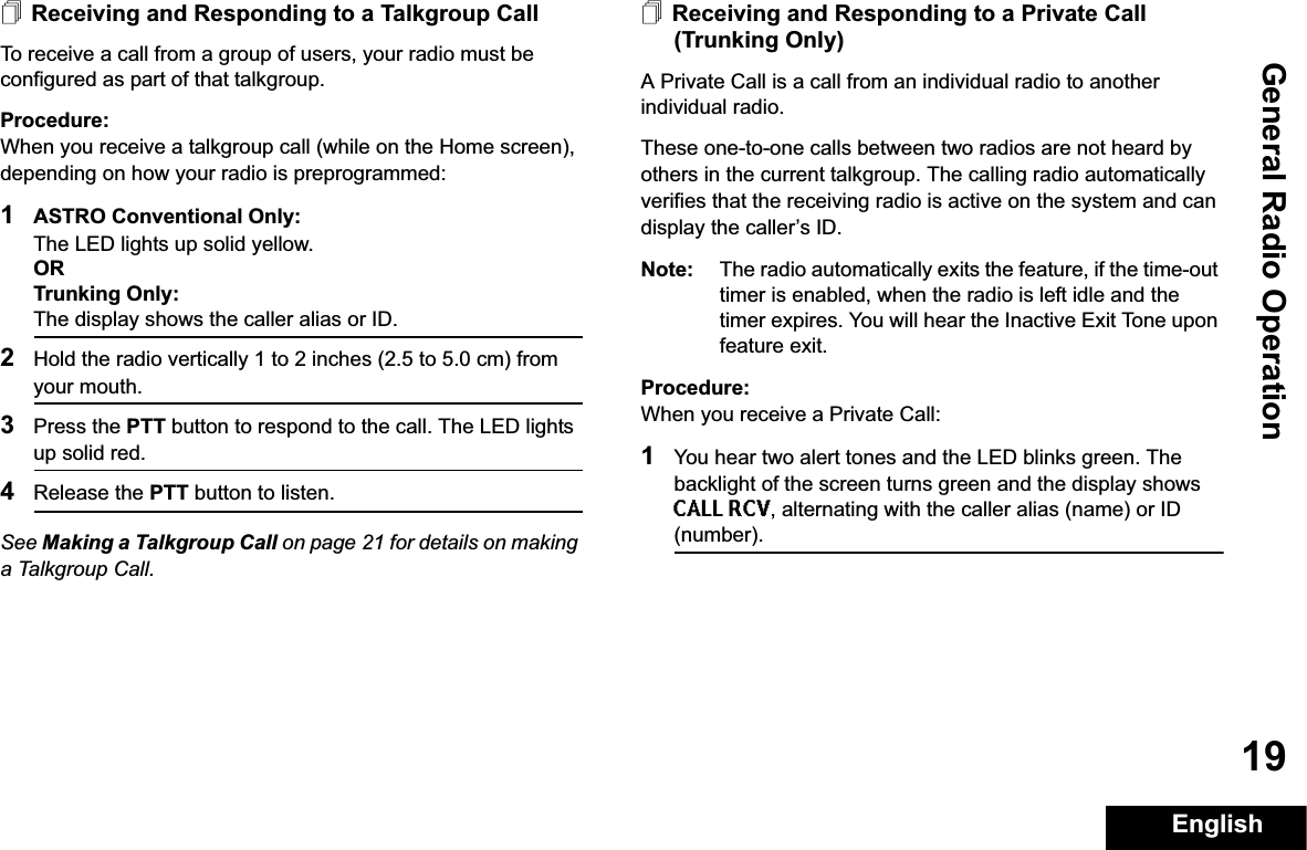 General Radio OperationEnglish19Receiving and Responding to a Talkgroup CallTo receive a call from a group of users, your radio must be configured as part of that talkgroup.Procedure:When you receive a talkgroup call (while on the Home screen), depending on how your radio is preprogrammed:1ASTRO Conventional Only:The LED lights up solid yellow. ORTrunking Only:The display shows the caller alias or ID.2Hold the radio vertically 1 to 2 inches (2.5 to 5.0 cm) from your mouth. 3Press the PTT button to respond to the call. The LED lights up solid red.4Release the PTT button to listen.See Making a Talkgroup Call on page 21 for details on making a Talkgroup Call.Receiving and Responding to a Private Call (Trunking Only)A Private Call is a call from an individual radio to another individual radio.These one-to-one calls between two radios are not heard by others in the current talkgroup. The calling radio automatically verifies that the receiving radio is active on the system and can display the caller’s ID.Note: The radio automatically exits the feature, if the time-out timer is enabled, when the radio is left idle and the timer expires. You will hear the Inactive Exit Tone upon feature exit.Procedure:When you receive a Private Call:1You hear two alert tones and the LED blinks green. The backlight of the screen turns green and the display shows CALL RCV, alternating with the caller alias (name) or ID (number).