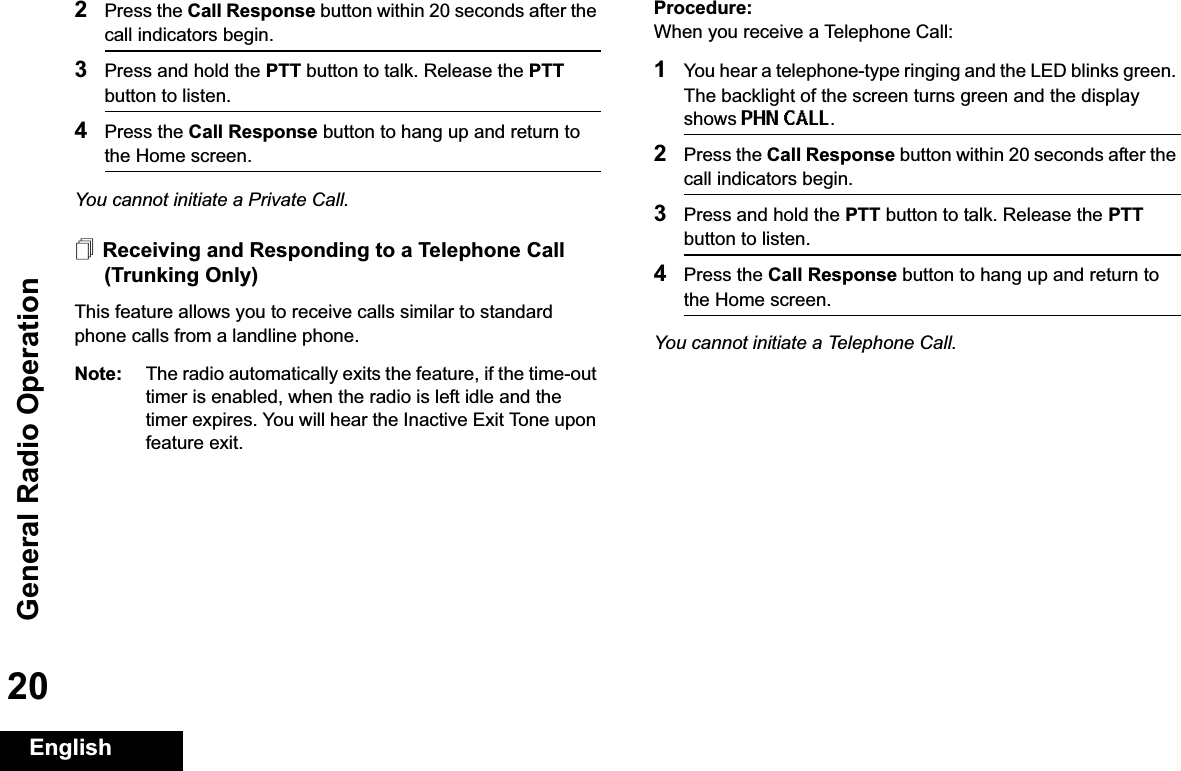 General Radio OperationEnglish202Press the Call Response button within 20 seconds after the call indicators begin.3Press and hold the PTT button to talk. Release the PTTbutton to listen.4Press the Call Response button to hang up and return to the Home screen.You cannot initiate a Private Call.Receiving and Responding to a Telephone Call (Trunking Only)This feature allows you to receive calls similar to standard phone calls from a landline phone.Note: The radio automatically exits the feature, if the time-out timer is enabled, when the radio is left idle and the timer expires. You will hear the Inactive Exit Tone upon feature exit.Procedure:When you receive a Telephone Call:1You hear a telephone-type ringing and the LED blinks green. The backlight of the screen turns green and the display shows PHN CALL.2Press the Call Response button within 20 seconds after the call indicators begin.3Press and hold the PTT button to talk. Release the PTTbutton to listen.4Press the Call Response button to hang up and return to the Home screen.You cannot initiate a Telephone Call.