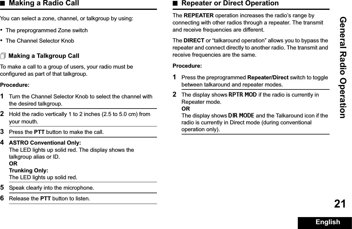 General Radio OperationEnglish21Making a Radio CallYou can select a zone, channel, or talkgroup by using:•The preprogrammed Zone switch•The Channel Selector KnobMaking a Talkgroup CallTo make a call to a group of users, your radio must be configured as part of that talkgroup.Procedure:1Turn the Channel Selector Knob to select the channel with the desired talkgroup. 2Hold the radio vertically 1 to 2 inches (2.5 to 5.0 cm) from your mouth.3Press the PTT button to make the call. 4ASTRO Conventional Only:The LED lights up solid red. The display shows the talkgroup alias or ID.ORTrunking Only:The LED lights up solid red.5Speak clearly into the microphone.6Release the PTT button to listen.Repeater or Direct OperationThe REPEATER operation increases the radio’s range by connecting with other radios through a repeater. The transmit and receive frequencies are different.The DIRECT or “talkaround operation” allows you to bypass the repeater and connect directly to another radio. The transmit and receive frequencies are the same.Procedure:1Press the preprogrammed Repeater/Direct switch to toggle between talkaround and repeater modes.2The display shows RPTR MOD if the radio is currently in Repeater mode. ORThe display shows DIR MODE and the Talkaround icon if the radio is currently in Direct mode (during conventional operation only).