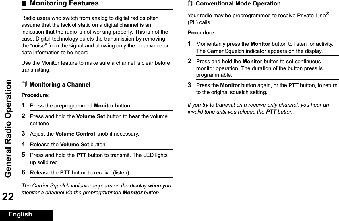 General Radio OperationEnglish22Monitoring FeaturesRadio users who switch from analog to digital radios often assume that the lack of static on a digital channel is an indication that the radio is not working properly. This is not the case. Digital technology quiets the transmission by removing the “noise” from the signal and allowing only the clear voice or data information to be heard.Use the Monitor feature to make sure a channel is clear before transmitting.Monitoring a ChannelProcedure:1Press the preprogrammed Monitor button.2Press and hold the Volume Set button to hear the volume set tone.3Adjust the Volume Control knob if necessary.4Release the Volume Set button.5Press and hold the PTT button to transmit. The LED lights up solid red.6Release the PTT button to receive (listen).The Carrier Squelch indicator appears on the display when you monitor a channel via the preprogrammed Monitor button.Conventional Mode OperationYour radio may be preprogrammed to receive Private-Line®(PL) calls.Procedure:1Momentarily press the Monitor button to listen for activity. The Carrier Squelch indicator appears on the display.2Press and hold the Monitor button to set continuous monitor operation. The duration of the button press is programmable.3Press the Monitor button again, or the PTT button, to return to the original squelch setting.If you try to transmit on a receive-only channel, you hear an invalid tone until you release the PTT button.