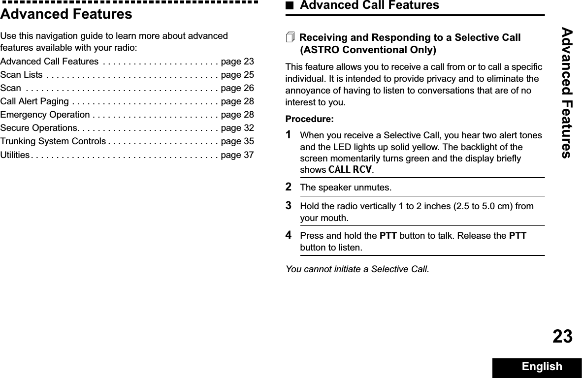 Advanced FeaturesEnglish23Advanced FeaturesUse this navigation guide to learn more about advanced features available with your radio:Advanced Call Features  . . . . . . . . . . . . . . . . . . . . . . . page 23Scan Lists . . . . . . . . . . . . . . . . . . . . . . . . . . . . . . . . . . page 25Scan  . . . . . . . . . . . . . . . . . . . . . . . . . . . . . . . . . . . . . . page 26Call Alert Paging . . . . . . . . . . . . . . . . . . . . . . . . . . . . . page 28Emergency Operation . . . . . . . . . . . . . . . . . . . . . . . . . page 28Secure Operations. . . . . . . . . . . . . . . . . . . . . . . . . . . . page 32Trunking System Controls . . . . . . . . . . . . . . . . . . . . . . page 35Utilities. . . . . . . . . . . . . . . . . . . . . . . . . . . . . . . . . . . . . page 37Advanced Call FeaturesReceiving and Responding to a Selective Call (ASTRO Conventional Only)This feature allows you to receive a call from or to call a specific individual. It is intended to provide privacy and to eliminate the annoyance of having to listen to conversations that are of no interest to you.Procedure:1When you receive a Selective Call, you hear two alert tones and the LED lights up solid yellow. The backlight of the screen momentarily turns green and the display briefly shows CALL RCV.2The speaker unmutes.3Hold the radio vertically 1 to 2 inches (2.5 to 5.0 cm) from your mouth.4Press and hold the PTT button to talk. Release the PTTbutton to listen.You cannot initiate a Selective Call.