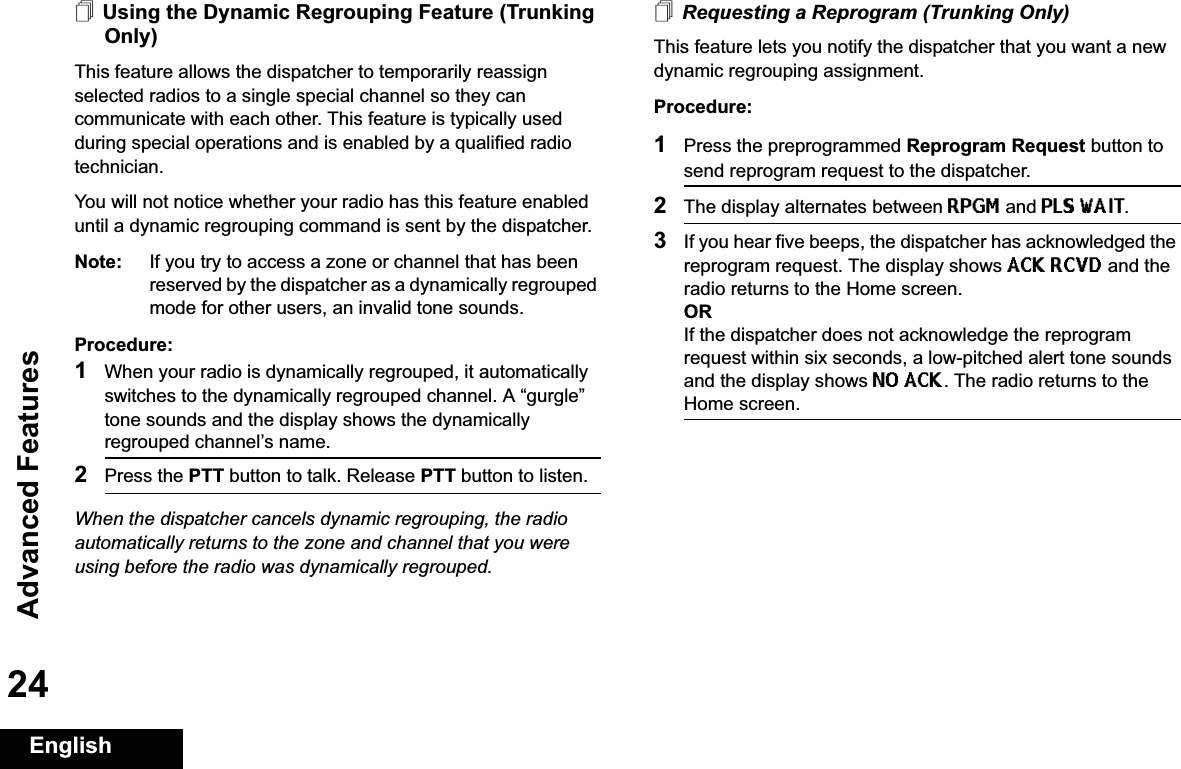 Advanced FeaturesEnglish24Using the Dynamic Regrouping Feature (Trunking Only)This feature allows the dispatcher to temporarily reassign selected radios to a single special channel so they can communicate with each other. This feature is typically used during special operations and is enabled by a qualified radio technician. You will not notice whether your radio has this feature enabled until a dynamic regrouping command is sent by the dispatcher.Note: If you try to access a zone or channel that has been reserved by the dispatcher as a dynamically regrouped mode for other users, an invalid tone sounds.Procedure:1When your radio is dynamically regrouped, it automatically switches to the dynamically regrouped channel. A “gurgle” tone sounds and the display shows the dynamically regrouped channel’s name.2Press the PTT button to talk. Release PTT button to listen.When the dispatcher cancels dynamic regrouping, the radio automatically returns to the zone and channel that you were using before the radio was dynamically regrouped.Requesting a Reprogram (Trunking Only)This feature lets you notify the dispatcher that you want a new dynamic regrouping assignment.Procedure:1Press the preprogrammed Reprogram Request button to send reprogram request to the dispatcher.2The display alternates between RPGM and PLS WAIT.3If you hear five beeps, the dispatcher has acknowledged the reprogram request. The display shows ACK RCVD and the radio returns to the Home screen.ORIf the dispatcher does not acknowledge the reprogram request within six seconds, a low-pitched alert tone sounds and the display shows NO ACK. The radio returns to the Home screen.