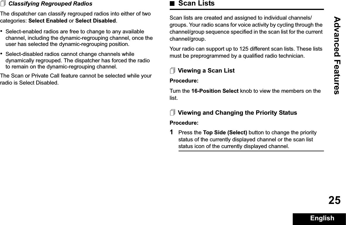 Advanced FeaturesEnglish25Classifying Regrouped RadiosThe dispatcher can classify regrouped radios into either of two categories: Select Enabled or Select Disabled.•Select-enabled radios are free to change to any available channel, including the dynamic-regrouping channel, once the user has selected the dynamic-regrouping position.•Select-disabled radios cannot change channels while dynamically regrouped. The dispatcher has forced the radio to remain on the dynamic-regrouping channel.The Scan or Private Call feature cannot be selected while your radio is Select Disabled.Scan ListsScan lists are created and assigned to individual channels/groups. Your radio scans for voice activity by cycling through the channel/group sequence specified in the scan list for the current channel/group. Your radio can support up to 125 different scan lists. These lists must be preprogrammed by a qualified radio technician.Viewing a Scan ListProcedure:Turn the 16-Position Select knob to view the members on the list.Viewing and Changing the Priority StatusProcedure:1Press the Top Side (Select) button to change the priority status of the currently displayed channel or the scan list status icon of the currently displayed channel.