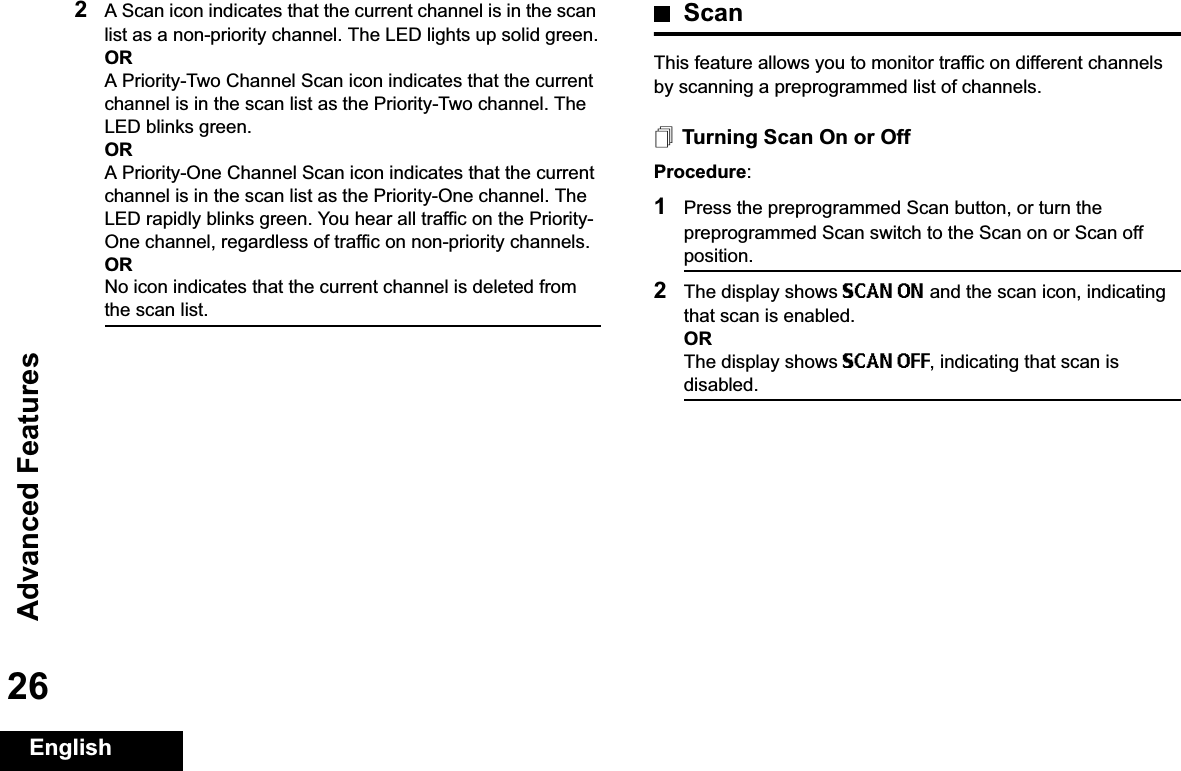 Advanced FeaturesEnglish262A Scan icon indicates that the current channel is in the scan list as a non-priority channel. The LED lights up solid green.ORA Priority-Two Channel Scan icon indicates that the current channel is in the scan list as the Priority-Two channel. The LED blinks green.ORA Priority-One Channel Scan icon indicates that the current channel is in the scan list as the Priority-One channel. The LED rapidly blinks green. You hear all traffic on the Priority-One channel, regardless of traffic on non-priority channels.ORNo icon indicates that the current channel is deleted from the scan list.ScanThis feature allows you to monitor traffic on different channels by scanning a preprogrammed list of channels.Turning Scan On or OffProcedure:1Press the preprogrammed Scan button, or turn the preprogrammed Scan switch to the Scan on or Scan off position.2The display shows SCAN ON and the scan icon, indicating that scan is enabled.ORThe display shows SCAN OFF, indicating that scan is disabled.