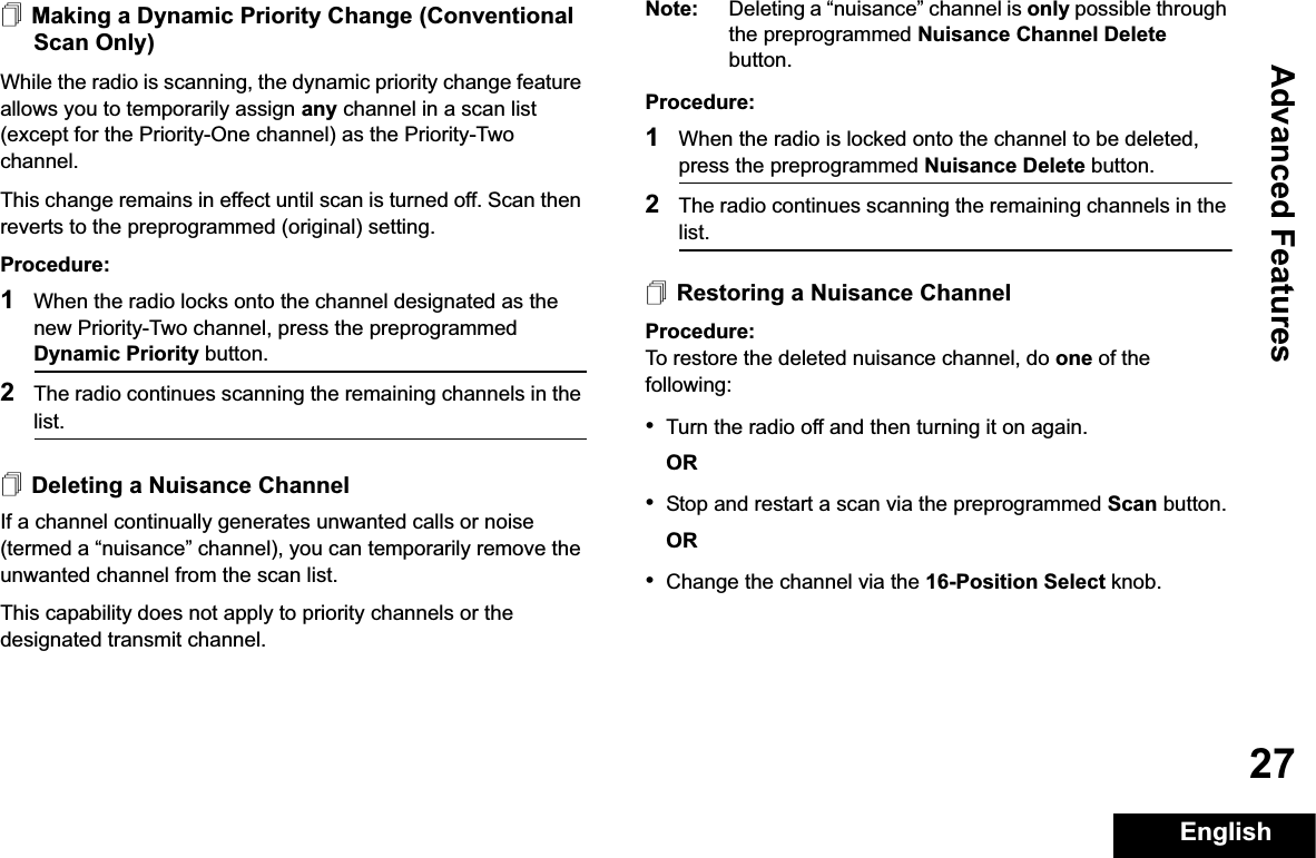 Advanced FeaturesEnglish27Making a Dynamic Priority Change (Conventional Scan Only)While the radio is scanning, the dynamic priority change feature allows you to temporarily assign any channel in a scan list (except for the Priority-One channel) as the Priority-Two channel.This change remains in effect until scan is turned off. Scan then reverts to the preprogrammed (original) setting.Procedure:1When the radio locks onto the channel designated as the new Priority-Two channel, press the preprogrammed Dynamic Priority button.2The radio continues scanning the remaining channels in the list.Deleting a Nuisance ChannelIf a channel continually generates unwanted calls or noise (termed a “nuisance” channel), you can temporarily remove the unwanted channel from the scan list.This capability does not apply to priority channels or the designated transmit channel.Note: Deleting a “nuisance” channel is only possible through the preprogrammed Nuisance Channel Delete button.Procedure:1When the radio is locked onto the channel to be deleted, press the preprogrammed Nuisance Delete button.2The radio continues scanning the remaining channels in the list.Restoring a Nuisance ChannelProcedure: To restore the deleted nuisance channel, do one of the following:•Turn the radio off and then turning it on again. OR•Stop and restart a scan via the preprogrammed Scan button.OR•Change the channel via the 16-Position Select knob.