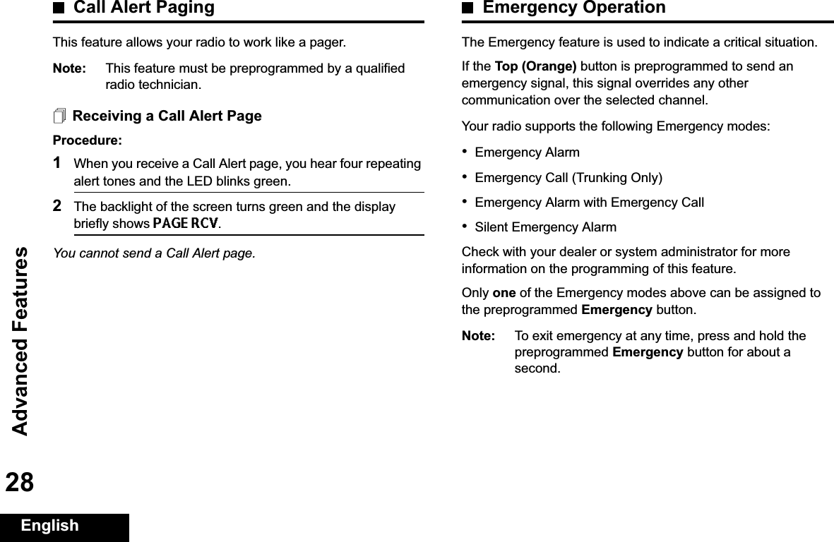 Advanced FeaturesEnglish28Call Alert PagingThis feature allows your radio to work like a pager. Note: This feature must be preprogrammed by a qualified radio technician.Receiving a Call Alert PageProcedure:1When you receive a Call Alert page, you hear four repeating alert tones and the LED blinks green. 2The backlight of the screen turns green and the display briefly shows PAGE RCV.You cannot send a Call Alert page.Emergency OperationThe Emergency feature is used to indicate a critical situation.If the Top (Orange) button is preprogrammed to send an emergency signal, this signal overrides any other communication over the selected channel.Your radio supports the following Emergency modes:•Emergency Alarm•Emergency Call (Trunking Only)•Emergency Alarm with Emergency Call•Silent Emergency AlarmCheck with your dealer or system administrator for more information on the programming of this feature.Only one of the Emergency modes above can be assigned to the preprogrammed Emergency button.Note: To exit emergency at any time, press and hold the preprogrammed Emergency button for about a second.