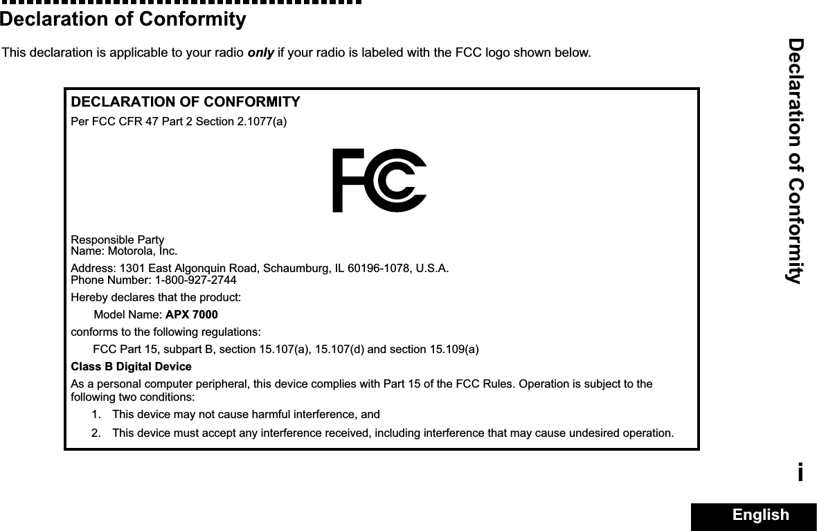 Declaration of ConformityEnglishiDeclaration of ConformityThis declaration is applicable to your radio only if your radio is labeled with the FCC logo shown below.DECLARATION OF CONFORMITYPer FCC CFR 47 Part 2 Section 2.1077(a)Responsible Party Name: Motorola, Inc.Address: 1301 East Algonquin Road, Schaumburg, IL 60196-1078, U.S.A.Phone Number: 1-800-927-2744Hereby declares that the product:Model Name: APX 7000conforms to the following regulations:FCC Part 15, subpart B, section 15.107(a), 15.107(d) and section 15.109(a)Class B Digital DeviceAs a personal computer peripheral, this device complies with Part 15 of the FCC Rules. Operation is subject to the following two conditions:1. This device may not cause harmful interference, and 2. This device must accept any interference received, including interference that may cause undesired operation.