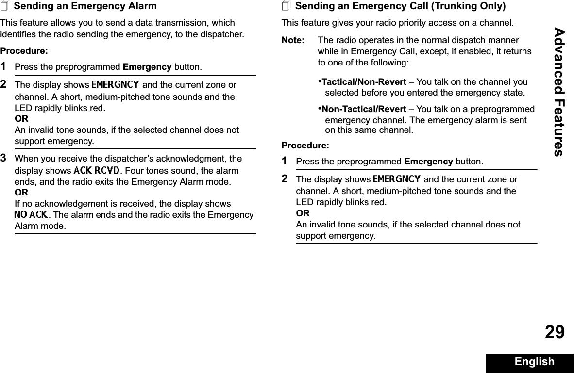 Advanced FeaturesEnglish29Sending an Emergency AlarmThis feature allows you to send a data transmission, which identifies the radio sending the emergency, to the dispatcher.Procedure: 1Press the preprogrammed Emergency button.2The display shows EMERGNCY and the current zone or channel. A short, medium-pitched tone sounds and the LED rapidly blinks red.ORAn invalid tone sounds, if the selected channel does not support emergency.3When you receive the dispatcher’s acknowledgment, the display shows ACK RCVD. Four tones sound, the alarm ends, and the radio exits the Emergency Alarm mode.ORIf no acknowledgement is received, the display shows NO ACK. The alarm ends and the radio exits the Emergency Alarm mode.Sending an Emergency Call (Trunking Only)This feature gives your radio priority access on a channel.Note: The radio operates in the normal dispatch manner while in Emergency Call, except, if enabled, it returns to one of the following:•Tactical/Non-Revert – You talk on the channel you selected before you entered the emergency state.•Non-Tactical/Revert – You talk on a preprogrammed emergency channel. The emergency alarm is sent on this same channel.Procedure: 1Press the preprogrammed Emergency button.2The display shows EMERGNCY and the current zone or channel. A short, medium-pitched tone sounds and the LED rapidly blinks red.ORAn invalid tone sounds, if the selected channel does not support emergency.