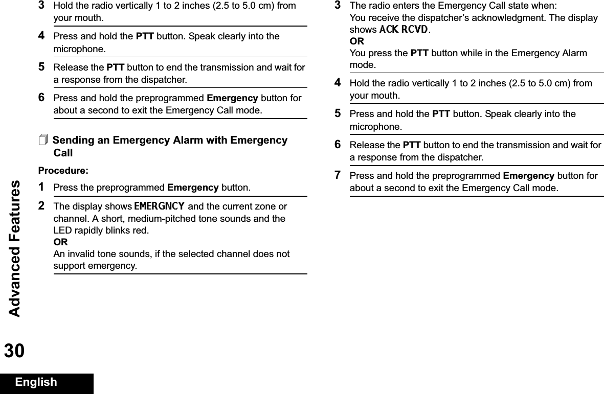 Advanced FeaturesEnglish303Hold the radio vertically 1 to 2 inches (2.5 to 5.0 cm) from your mouth.4Press and hold the PTT button. Speak clearly into the microphone.5Release the PTT button to end the transmission and wait for a response from the dispatcher.6Press and hold the preprogrammed Emergency button for about a second to exit the Emergency Call mode.Sending an Emergency Alarm with Emergency CallProcedure: 1Press the preprogrammed Emergency button.2The display shows EMERGNCY and the current zone or channel. A short, medium-pitched tone sounds and the LED rapidly blinks red.ORAn invalid tone sounds, if the selected channel does not support emergency.3The radio enters the Emergency Call state when:You receive the dispatcher’s acknowledgment. The display shows ACK RCVD.ORYou press the PTT button while in the Emergency Alarm mode.4Hold the radio vertically 1 to 2 inches (2.5 to 5.0 cm) from your mouth.5Press and hold the PTT button. Speak clearly into the microphone.6Release the PTT button to end the transmission and wait for a response from the dispatcher.7Press and hold the preprogrammed Emergency button for about a second to exit the Emergency Call mode.