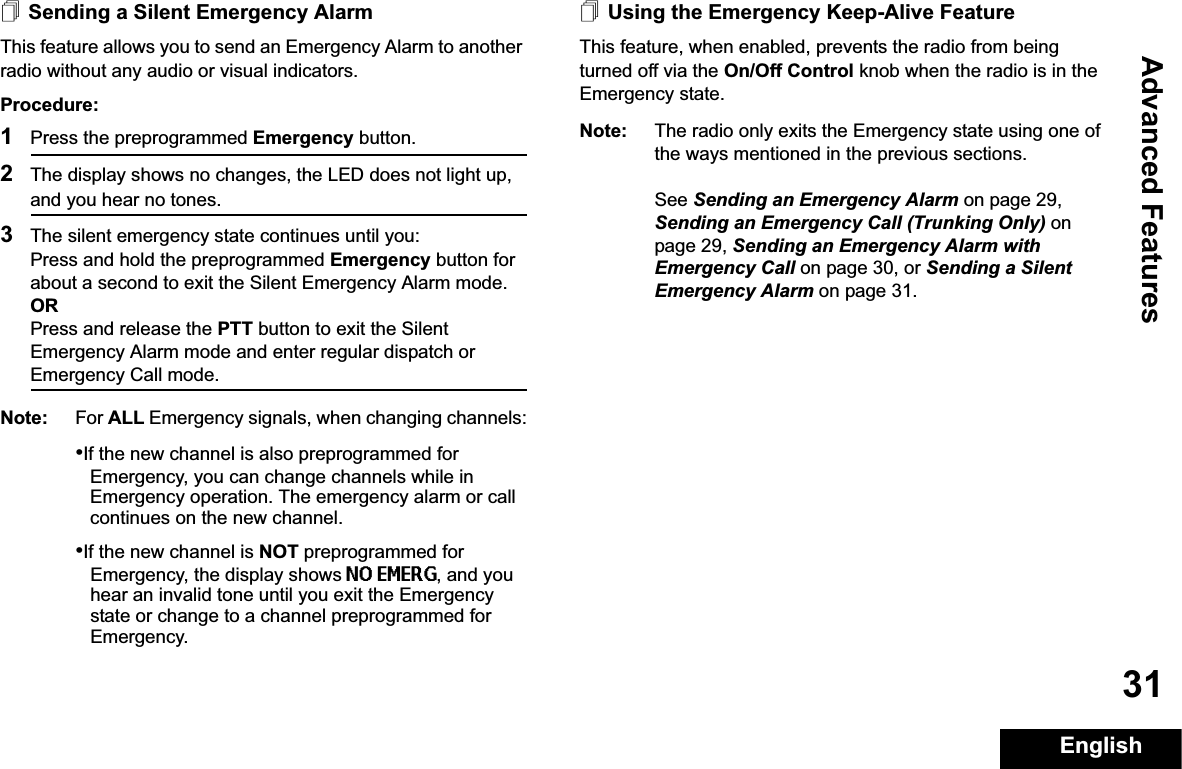 Advanced FeaturesEnglish31Sending a Silent Emergency AlarmThis feature allows you to send an Emergency Alarm to another radio without any audio or visual indicators.Procedure: 1Press the preprogrammed Emergency button.2The display shows no changes, the LED does not light up, and you hear no tones.3The silent emergency state continues until you:Press and hold the preprogrammed Emergency button for about a second to exit the Silent Emergency Alarm mode.ORPress and release the PTT button to exit the Silent Emergency Alarm mode and enter regular dispatch or Emergency Call mode.Note: For ALL Emergency signals, when changing channels:•If the new channel is also preprogrammed for Emergency, you can change channels while in Emergency operation. The emergency alarm or call continues on the new channel.•If the new channel is NOT preprogrammed for Emergency, the display shows NO EMERG, and you hear an invalid tone until you exit the Emergency state or change to a channel preprogrammed for Emergency.Using the Emergency Keep-Alive FeatureThis feature, when enabled, prevents the radio from being turned off via the On/Off Control knob when the radio is in the Emergency state.Note: The radio only exits the Emergency state using one of the ways mentioned in the previous sections. See Sending an Emergency Alarm on page 29, Sending an Emergency Call (Trunking Only) on page 29, Sending an Emergency Alarm with Emergency Call on page 30, or Sending a Silent Emergency Alarm on page 31.