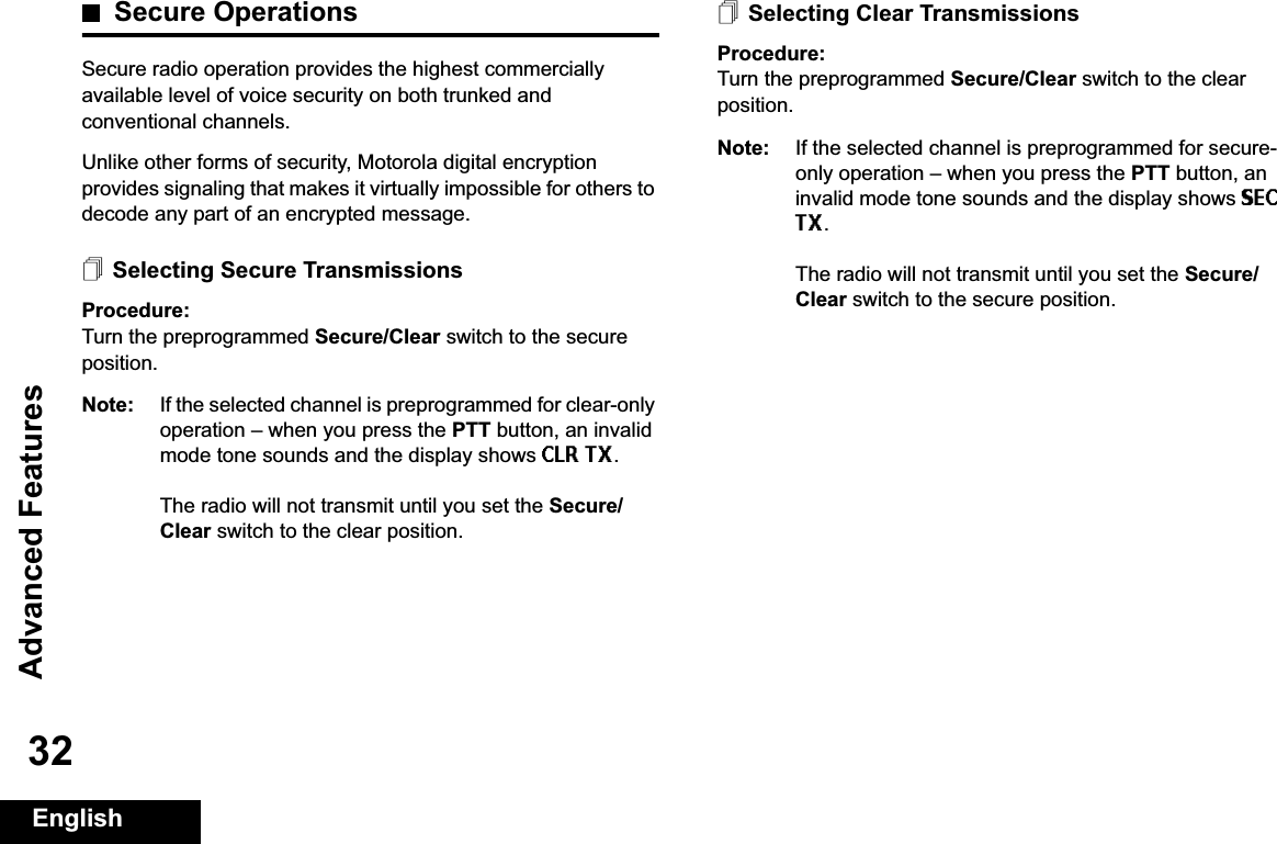 Advanced FeaturesEnglish32Secure OperationsSecure radio operation provides the highest commercially available level of voice security on both trunked and conventional channels.Unlike other forms of security, Motorola digital encryption provides signaling that makes it virtually impossible for others to decode any part of an encrypted message.Selecting Secure TransmissionsProcedure:Turn the preprogrammed Secure/Clear switch to the secure position.Note: If the selected channel is preprogrammed for clear-only operation – when you press the PTT button, an invalid mode tone sounds and the display shows CLR TX.The radio will not transmit until you set the Secure/Clear switch to the clear position.Selecting Clear TransmissionsProcedure:Turn the preprogrammed Secure/Clear switch to the clear position.Note: If the selected channel is preprogrammed for secure-only operation – when you press the PTT button, an invalid mode tone sounds and the display shows SECTX.The radio will not transmit until you set the Secure/Clear switch to the secure position.Advanced  