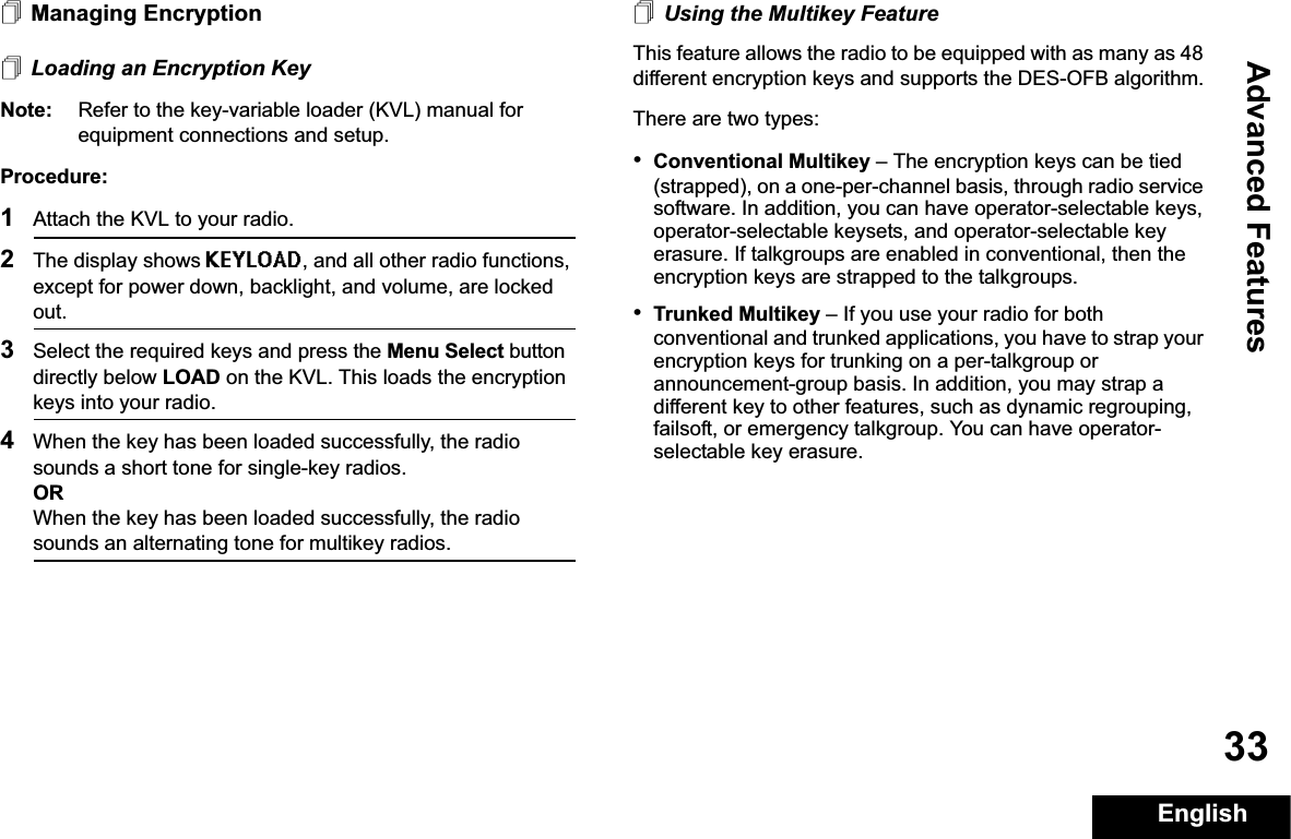 Advanced FeaturesEnglish33Managing EncryptionLoading an Encryption KeyNote: Refer to the key-variable loader (KVL) manual for equipment connections and setup.Procedure:1Attach the KVL to your radio. 2The display shows KEYLOAD, and all other radio functions, except for power down, backlight, and volume, are locked out.3Select the required keys and press the Menu Select button directly below LOAD on the KVL. This loads the encryption keys into your radio.4When the key has been loaded successfully, the radio sounds a short tone for single-key radios.ORWhen the key has been loaded successfully, the radio sounds an alternating tone for multikey radios.Using the Multikey FeatureThis feature allows the radio to be equipped with as many as 48 different encryption keys and supports the DES-OFB algorithm.There are two types:•Conventional Multikey – The encryption keys can be tied (strapped), on a one-per-channel basis, through radio service software. In addition, you can have operator-selectable keys, operator-selectable keysets, and operator-selectable key erasure. If talkgroups are enabled in conventional, then the encryption keys are strapped to the talkgroups.•Trunked Multikey – If you use your radio for both conventional and trunked applications, you have to strap your encryption keys for trunking on a per-talkgroup or announcement-group basis. In addition, you may strap a different key to other features, such as dynamic regrouping, failsoft, or emergency talkgroup. You can have operator-selectable key erasure.