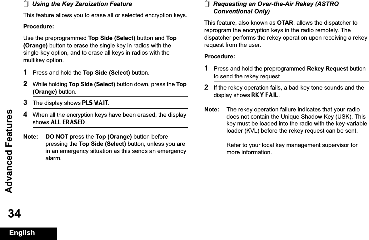 Advanced FeaturesEnglish34Using the Key Zeroization FeatureThis feature allows you to erase all or selected encryption keys.Procedure:Use the preprogrammed Top Side (Select) button and Top (Orange) button to erase the single key in radios with the single-key option, and to erase all keys in radios with the multikey option.1Press and hold the Top Side (Select) button.2While holding Top Side (Select) button down, press the Top (Orange) button.3The display shows PLS WAIT.4When all the encryption keys have been erased, the display shows ALL ERASED.Note: DO NOT press the Top (Orange) button before pressing the Top Side (Select) button, unless you are in an emergency situation as this sends an emergency alarm.Requesting an Over-the-Air Rekey (ASTRO Conventional Only)This feature, also known as OTAR, allows the dispatcher to reprogram the encryption keys in the radio remotely. The dispatcher performs the rekey operation upon receiving a rekey request from the user.Procedure:1Press and hold the preprogrammed Rekey Request button to send the rekey request. 2If the rekey operation fails, a bad-key tone sounds and the display shows RKY FAIL.Note: The rekey operation failure indicates that your radio does not contain the Unique Shadow Key (USK). This key must be loaded into the radio with the key-variable loader (KVL) before the rekey request can be sent.Refer to your local key management supervisor for more information.